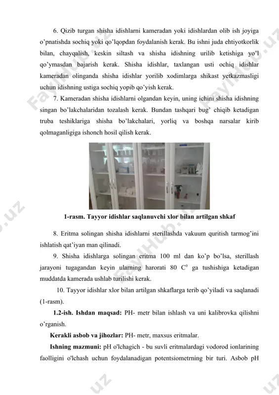 etkazmasligi uchun idishning ustiga sochiq yopib qo’yish kerak. 7. kameradan shisha idishlarni olgandan keyin, uning ichini shisha idishning singan bo’lakchalaridan tozalash kerak. bundan tashqari bug’ chiqib ketadigan truba teshiklariga shisha bo’lakchalari, yorliq va boshqa narsalar kirib qolmaganligiga ishonch hosil qilish kerak. 1-rasm. tayyor idishlar saqlanuvchi xlor bilan artilgan shkaf 8. eritma solingan shisha idishlarni sterillashda vakuum quritish tarmog’ini ishlatish qat’iyan man qilinadi. 9. shisha idishlarga solingan eritma 100 ml dan ko’p bo’lsa, sterillash jarayoni tugagandan keyin ularning harorati 80 s0 ga tushishiga ketadigan muddatda kamerada ushlab turilishi kerak. 10. tayyor idishlar xlor bilan artilgan shkaflarga terib qo’yiladi va saqlanadi (1-rasm). 1.2-ish. ishdan maqsad: ph- metr bilan ishlash va uni kalibrovka qilishni o’rganish. kerakli asbob va jihozlar: ph- metr, maxsus eritmalar. ishning mazmuni: ph o'lchagich - bu suvli eritmalardagi vodorod ionlarining faolligini o'lchash uchun foydalanadigan potentsiometrning bir turi. asbob ph qiymati sifatida eritmalarning kislotaligi va asosliligini ko'rsatishi mumkin. ph qiymati qancha …