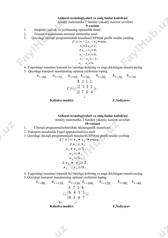 m)ni grafik usulda yeching 4. yuqoridagi masalani kanonik ko’rinishga keltiring va unga ikkilangan masala tuzing. 5. quyidagi transport masalasining optimal yechimini toping. =75; =50; =80; =30; =70; =70; =35. s= kafedra mudiri: e.xoliyarov axborot texnologiyalari va aniq fanlar kafedrasi amaliy matematika 2 fanidan yakuniy nazorat savollari 17-variant 1. shartsiz minimum masalasi. 2. transport masalasida fogel approksimatsiya usuli 3. quyidagi chiziqli programmalash masalasi(chpm)ni grafik usulda yeching 4. yuqoridagi masalani kanonik ko’rinishga keltiring va unga ikkilangan masala tuzing. 5. quyidagi transport masalasining optimal yechimini toping. =45; =63; =92; =14; =36; =110; =40 kafedra mudiri: e.xoliyarov axborot texnologiyalari va aniq fanlar kafedrasi amaliy matematika 2 fanidan yakuniy nazorat savollari 18-variant 1. chiziqlimas programmalashtirish masalasida lagranj ko‘paytuvchilar usuli. 2. transport masalasida shimoliy-g`arbiy burchak usuli 3. quyidagi chiziqli programmalash masalasi(chpm)ni grafik usulda yeching 4. yuqoridagi masalani kanonik ko’rinishga keltiring va unga ikkilangan masala tuzing. 5. quyidagi transport masalasining optimal yechimini toping. =40; =70; =90; =30; …