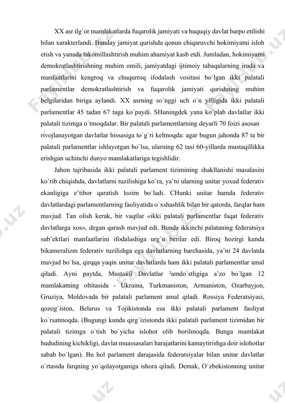 di. chunki unitar hamda federativ davlatlardagi parlamentlarning faoliyatida o`xshashlik bilan bir qatorda, farqlar ham mavjud. tan olish kerak, bir vaqtlar «ikki palatali parlamentlar faqat federativ davlatlarga xos», degan qarash mavjud edi. bunda ikkinchi palataning federatsiya sub’ektlari manfaatlarini ifodalashiga urg`u berilar edi. biroq hozirgi kunda bikameralizm federativ tuzilishga ega davlatlarning barchasida, ya’ni 24 davlatda mavjud bo`lsa, qirqqa yaqin unitar davlatlarda ham ikki palatali parlamentlar amal qiladi. ayni paytda, mustaќil davlatlar ²amdo`stligiga a’zo bo`lgan 12 mamlakatning oltitasida - ukraina, turkmaniston, armaniston, ozarbayjon, gruziya, moldovada bir palatali parlament amal qiladi. rossiya federatsiyasi, qozog`iston, belarus va tojikistonda esa ikki palatali parlament faoliyat ko`rsatmoqda. (bugungi kunda qirg`izistonda ikki palatali parlament tizimidan bir palatali tizimga o`tish bo`yicha islohot olib borilmoqda. bunga mamlakat hududining kichikligi, davlat muassasalari harajatlarini kamaytirishga doir islohotlar sabab bo`lgan). bu hol parlament darajasida federatsiyalar bilan unitar davlatlar o`rtasida farqning yo`qolayotganiga ishora qiladi. demak, o`zbekistonning unitar davlat ekanligi mamlakatimizda ikki palatali parlamentni shakllantirishga g`ov …