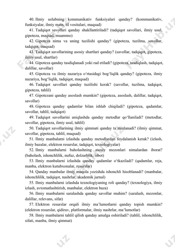 ilmiy uslubda parazit soʻzlardan qanday qochish mumkin? (parazit soʻzlar, uslub, obyektivlik, ifoda, tahlil) 38. ilmiy matnda mantiqiy izchillik qanday taʼminlanadi? (mantiqiy izchillik, tuzilma, dalillar, stilistika, tahlil) 39. ilmiy yozuvda grammatik toʻgʻri yozish qoidalari qanday ahamiyatga ega? (grammatika, ilmiy til uslubi, imlo, stilistika, qatʼiylik) 40. ilmiy uslubning kommunikativ funksiyalari qanday? (kommunikativ, funksiyalar, ilmiy matn, til vositalari, maqsad) 41. tadqiqot savollari qanday shakllantiriladi? (tadqiqot savollari, ilmiy usul, gipoteza, maqsad, muammo) 42. gipoteza nima va uning tuzilishi qanday? (gipoteza, tuzilma, savollar, tadqiqot, maqsad) 43. tadqiqot savollarining asosiy shartlari qanday? (savollar, tadqiqot, gipoteza, ilmiy usul, shartlar) 44. gipoteza qanday tasdiqlanadi yoki rad etiladi? (gipoteza, tasdiqlash, tadqiqot, dalillar, savollar) 45. gipoteza va ilmiy nazariya oʻrtasidagi bogʻliqlik qanday? (gipoteza, ilmiy nazariya, bogʻliqlik, tadqiqot, maqsad) 46. tadqiqot savollari qanday tuzilishi kerak? (savollar, tuzilma, tadqiqot, gipoteza, tahlil) 47. gipotezani qanday asoslash mumkin? (gipoteza, asoslash, dalillar, tadqiqot, savollar) 48. gipoteza qanday qadamlar bilan ishlab chiqiladi? (gipoteza, qadamlar, savollar, tahlil, …