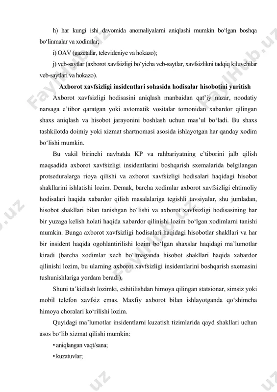 in. bunga axborot xavfsizligi hodisalari haqidagi hisobotlar shakllari va har bir insident haqida ogohlantirilishi lozim bo‘lgan shaxslar haqidagi ma’lumotlar kiradi (barcha xodimlar xech bo‘lmaganda hisobot shakllari haqida xabardor qilinishi lozim, bu ularning axborot xavfsizligi insidentlarini boshqarish sxemasini tushunishlariga yordam beradi). shuni ta’kidlash lozimki, eshitilishdan himoya qilingan statsionar, simsiz yoki mobil telefon xavfsiz emas. maxfiy axborot bilan ishlayotganda qo‘shimcha himoya choralari ko‘rilishi lozim. quyidagi ma’lumotlar insidentlarni kuzatish tizimlarida qayd shakllari uchun asos bo‘lib xizmat qilishi mumkin: · aniqlangan vaqt/sana; · kuzatuvlar; · bog‘lanish uchun ma’lumotlar (majburiy emas). to‘ldirilgan shakl (qog‘ozda yoki elektron pochta orqali yoki veb-shakllar orqali taqdim qilingan) axitx xodimlari tomonidan faqat axborot xavfsizligi insidentlarini insidentlarni kuzatish tizimlarida qayddan o‘tkazish paytida ishlatilishi lozim. ehtimoliy/sodir bo‘lib o‘tgan/aniqlangan axborot xavfsizligi hodisalari haqida ma’lumotlar/hisobotlar olish muhim. axborot xavfsizligi hodisalarini (ehtimoliy insidentlarini) kuzatish iloji boricha avtomatlashtirilgan dasturlar tomonidan amalga oshirilishi lozim. axborot tizimlarini ko‘llash xodimlarni o‘rnatilgan protseduralar va nazorat ruyxatlariga rioya qilishga majburlash uchun …