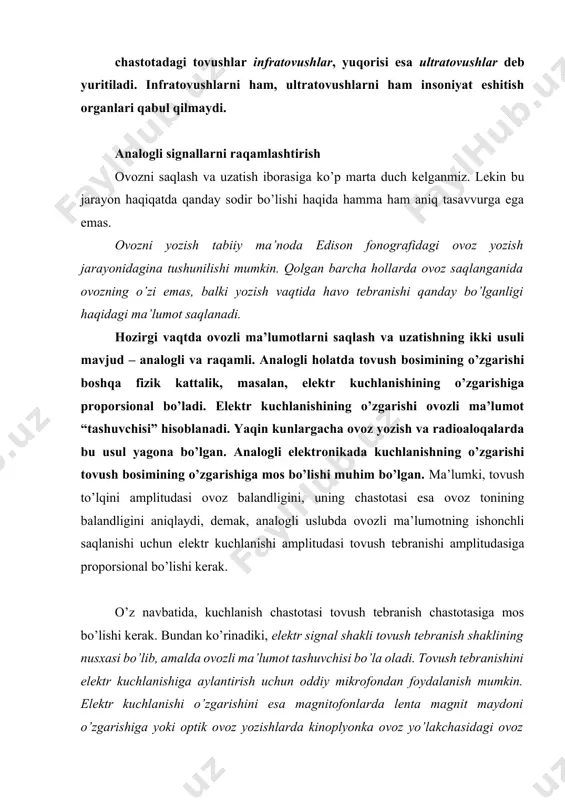 alik, masalan, elektr kuchlanishining o’zgarishiga proporsional bo’ladi. elektr kuchlanishining o’zgarishi ovozli ma’lumot “tashuvchisi” hisoblanadi. yaqin kunlargacha ovoz yozish va radioaloqalarda bu usul yagona bo’lgan. analogli elektronikada kuchlanishning o’zgarishi tovush bosimining o’zgarishiga mos bo’lishi muhim bo’lgan. ma’lumki, tovush to’lqini amplitudasi ovoz balandligini, uning chastotasi esa ovoz tonining balandligini aniqlaydi, demak, analogli uslubda ovozli ma’lumotning ishonchli saqlanishi uchun elektr kuchlanishi amplitudasi tovush tebranishi amplitudasiga proporsional bo’lishi kerak. o’z navbatida, kuchlanish chastotasi tovush tebranish chastotasiga mos bo’lishi kerak. bundan ko’rinadiki, elektr signal shakli tovush tebranish shaklining nusxasi bo’lib, amalda ovozli ma’lumot tashuvchisi bo’la oladi. tovush tebranishini elektr kuchlanishiga aylantirish uchun oddiy mikrofondan foydalanish mumkin. elektr kuchlanishi o’zgarishini esa magnitofonlarda lenta magnit maydoni o’zgarishiga yoki optik ovoz yozishlarda kinoplyonka ovoz yo’lakchasidagi ovoz potoklariga mos qo’yish mumkin bo’ladi. ovoz haqida ma’lumot olishining ikkinchi usulida tovush to’lqinlarida bosim qiymatining o’lchanishi, bunda tovush tebranishini ifodalovchi raqamlar ketma-ketligi – raqamli signallar nazarda tutiladi. signal shaklini to’g’ri uzatish uchun …