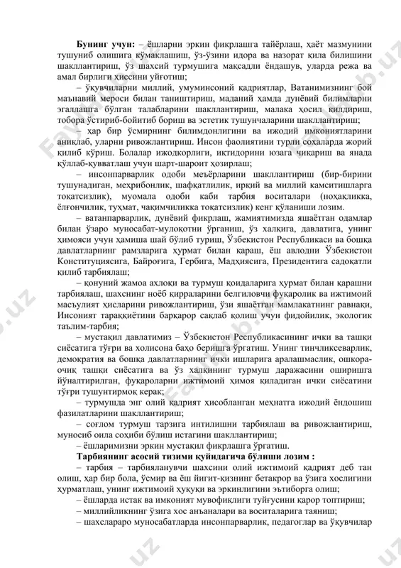 рлаш, жамиятимизда яшаётган одамлар билан ўзаро муносабат-мулоқотни ўрганиш, ўз халқига, давлатига, унинг ҳимояси учун ҳамиша шай бўлиб туриш, ўзбекистон республикаси ва бошқа давлатларнинг рамзларига ҳурмат билан қараш, ёш авлодни ўзбекистон конституциясига, байроғига, гербига, мадҳиясига, президентига садоқатли қилиб тарбиялаш; – қонуний жамоа ахлоқи ва турмуш қоидаларига ҳурмат билан қарашни тарбиялаш, шахснинг ноёб қирраларини белгиловчи фуқаролик ва ижтимоий масъулият ҳисларини ривожлантириш, ўзи яшаётган мамлакатнинг равнақи, инсоният тараққиётини барқарор сақлаб қолиш учун фидойилик, экологик таълим-тарбия; – мустақил давлатимиз – ўзбекистон республикасининг ички ва ташқи сиёсатига тўғри ва холисона баҳо беришга ўргатиш. унинг тинчликсеварлик, демократия ва бошқа давлатларнинг ички ишларига аралашмаслик, ошкора-очиқ ташқи сиёсатига ва ўз халқининг турмуш даражасини оширишга йўналтирилган, фуқароларни ижтимоий ҳимоя қиладиган ички сиёсатини тўғри тушунтирмоқ керак; – турмушда энг олий қадрият ҳисобланган меҳнатга ижодий ёндошиш фазилатларини шакллантириш; – соғлом турмуш тарзига интилишни тарбиялаш ва ривожлантириш, муносиб оила соҳиби бўлиш истагини шакллантириш; – ёшларимизни эркин мустақил фикрлашга ўргатиш. тарбиянинг асосий тизими …