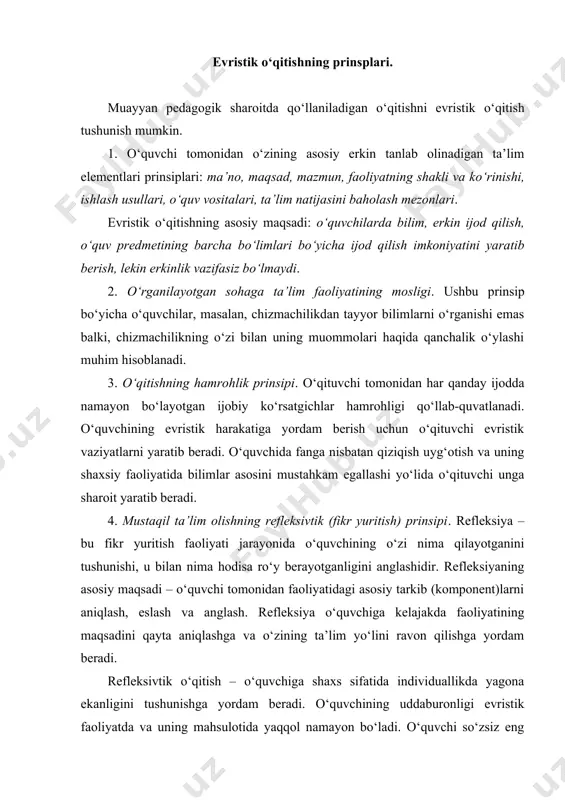 di. evristika – о‘qitish nazariyasi, maqsadi, prinsiplari va bunday ta’limotning mazmuni hamda texnalogiyasi о‘quvchi va о‘qituvchida mahsulot (о‘quvchining ijodiy ishning natijasi mahsuli) yaratish, о‘rganayotgan sohasida olgan bilim va faoliyatidagi individuallikni ta’minlaydi. evristik kо‘rinishdagi ta’limda asosiy masala, о‘quvchiga о‘zining individual harakat yо‘lini, insoniyatning yutuqlariga mos keladigan va ularning о‘sishini ta’minlaydigan sifatlarni tarbiyalash hisoblanadi. bu yerda: hozirdagi ijod oqali kelajakni qurish va oldingilarni о‘zlashtirish shiori amal qiladi. evristik ta’lim modeli. о‘quvchining evristik yondashishda olgan ta’limi modeli – “men” degan shaxsdan sohaning boshlang‘ich nuqtasidan kengayib, asta-sekin tashqi dunyoni о‘quvchining individual ichki dunyosi о‘zaro muloqat orqali egallay boshlaydi. tashqi dunyo о‘zining mazmuni (ta’limiga) ega, ichki dunyo ham. evristik о‘qitish hamrohlik harakterga ega. о‘qituvchi har bir о‘quvchining ta’lim sohasini egallashiga keng imkoniyat yaratib beradi. о‘quvchi о‘zining shaxsiy ijodiyotida maxsus yaratilgan evristik ta’lim vaziyatida, ular faoliyatida madaniyatli namunaviy hayot tarzini namoyish etish bilan birga о‘zining individuallik ichki dunyosini ta’limiy imkoniyatini rivojlantiradi. insonda yashirinib yotgan bilimlarni chiqarish …