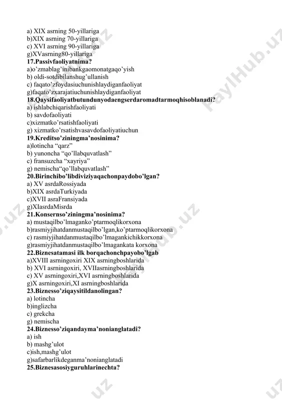 ato’zfoydasiuchunishlaydiganfaoliyat g)faqato’zxarajatiuchunishlaydiganfaoliyat 18.qaysifaoliyatbutundunyodaengserdaromadtarmoqhisoblanadi? a) ishlabchiqarishfaoliyati b) savdofaoliyati c)xizmatko’rsatishfaoliyati g) xizmatko’rsatishvasavdofaoliyatiuchun 19.kreditso’ziningma’nosinima? a)lotincha “qarz” b) yunoncha “qo’llabquvatlash” c) fransuzcha “xayriya” g) nemischa“qo’llabquvatlash” 20.birinchibo’libdiviziyaqachonpaydobo’lgan? a) xv asrdarossiyada b)xix asrdaturkiyada c)xvii asrafransiyada g)xiasrdamisrda 21.konsernso’ziningma’nosinima? a) mustaqilbo’lmaganko’ptarmoqlikorxona b)rasmiyjihatdanmustaqilbo’lgan,ko’ptarmoqlikorxona c) rasmiyjihatdanmustaqilbo’lmagankichikkorxona g)rasmiyjihatdanmustaqilbo’lmagankata korxona 22.biznesatamasi ilk borqachonchpayobo’lgab a)xviii asrningoxiri xix asrningboshlarida b) xvi asrningoxiri, xviiasrningboshlarida c) xv asrningoxiri,xvi asrningboshlarida g)x asrningoxiri,xi asrningboshlarida 23.biznesso’ziqaysitildanolingan? a) lotincha b)inglizcha c) grekcha g) nemischa 24.biznesso’ziqandayma’nonianglatadi? a) ish b) mashg’ulot c)ish,mashg’ulot g)safarbarlikdeganma’nonianglatadi 25.biznesasosiyguruhlarinechta? a)4 ta b) 6 ta c) 5 ta g) 8ta 26.biznesqilishdanasosiymaqsad? a)foydaolishvaunimutassiloshiribborishdir b) xarajatdanko’radaromadolololmaslik c)foydaolishyokifoydaololmaslikehtimoli g)xarajatdandaromadlarningqoplanibborilishi 27.davlatvabizneshamkorligimodellarinechaxil? a) 6 ta c) 3 ta b)4 ta g) 6 ta 28.kreditso’ziqaysitildanolingan? a)lotincha b) inglizcha c) grekcha 29.”kredit” so’ziqandayma’nonianglatadi? a) qarz b) ishonaman v)qarz,ishonaman g) majburiyat 30.assotsiatsiyaningasosiyturlarinechta? a) 3 ta b)4 ta v) 2 ta g) 7 ta 31.iqtisodiymustaqilfirmalarningvaqtinchalikbirlashmasinima? a)konsortsium b) biznes v) konsern g)kompaniya 32.nechanchiyildao’zbekistonrespublikasiprezidentining “fuqarolikjamiyatiinstitutlarinirivojlantirishgako’maklashishborasidagiqo’shimchachora- tadbirlarto’g’risida”giqaroriqabulqilindi? a) 2