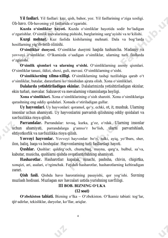 alar: tovuq, kurka, g‘oz, o‘rdak. ularning insonlar uchun ahamiyati, parrandalarga g‘amxo‘r bo‘lish, ularni parvarishlash, ehtiyotkorlik va xavfsizlikka rioya qilish. yovvoyi hayvonlar. yovvoyi hayvonlar: bo‘ri, tulki, ayiq, yo‘lbars, sher, ilon, baliq, baqa va boshqalar. hayvonlarning turli fasllardagi hayoti. qushlar. qushlar: qaldirg‘och, chumchuq, mayna, qarg‘a, bulbul, sa’va, kabutar, musicha, qushlarni qishda ovqatlantirishning ahamiyati. hasharotlar. hasharotlar: kapalak, ninachi, pashsha, chivin, chigirtka, xonqizi, ari, asalari, o‘rgimchak. foydali hasharotlar, hasharotlarning keltiradigan zarari. qish fasli. qishda havo haroratining pasayishi, qor yog‘ishi. suvning muzlash hodisasi. muzlagan suv havzalari ustida yurishning xavfliligi. iii bob. bizning o‘lka (12 soat) o‘zbekiston tabiati. bizning o‘lka  o‘zbekiston. o‘lkamiz tabiati: tog‘lar, qir-adirlar, tekisliklar, daryolar, ko‘llar, ariqlar. 5 suv. suvning tirik mavjudot uchun ahamiyati. suvdan oqilona foydalanish va suvni tejash, suv havzalarini ifloslantirmaslik. salom bahor. bahorda tabiat manzarasi. o‘lkamizda bahorning o‘ziga xos xususiyatlari. kishilarning bahordagi mehnati. dalalarga ekinlarning eqilishi. bahorgi tengkunlik. kun va tun. tabiatda sodir bo‘ladigan o‘zgarishlar. men yashaydigan qishloq (shahar) tabiati. …