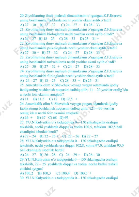 o`tadi? a) 27 – 30 b) 27 – 32 + c) 24 – 27 d) 28 – 33 24. ziyolilarning ilmiy mahsuli dinamikasini o‘rgangan z.f.esareva uning boshlanishi filologlarda nechi yoshlar ekani aytib o`tadi? a) 24 – 27 b) 18 – 23 c) 28 – 33 + d) 25 – 31 25. amerikalik olim v.shevchuk voyaga yetgan odamlarda ijodiy faoliyatning boshlanish nuqtasini tadbiq qilib, 11—20 yoshlar oralig`ida u nechi foiz ekanini aniqladi? a) 11 b) 11,5 c) 12 d) 12,5 + 26. amerikalik olim v.shevchuk voyaga yetgan odamlarda ijodiy faoliyatning boshlanish nuqtasini tadbiq qilib, 121—30 yoshlar oralig`ida u nechi foiz ekanini aniqladi? a) 66 + b) 67 c) 68 d) 69 27. yu.n.kulyutkin o‘z tadqiqotida 0—130 shkalagacha oraliqni tekshirib, nechi yoshlarda diqqat va xotira 100,5, tafakkur 102,5 ball ekanligini isbotlab berdi? a) 22 – 24 b) 22 – 25 + c) 22 – 26 d) 22 – 27 28. yu.n.kulyutkin o‘z …