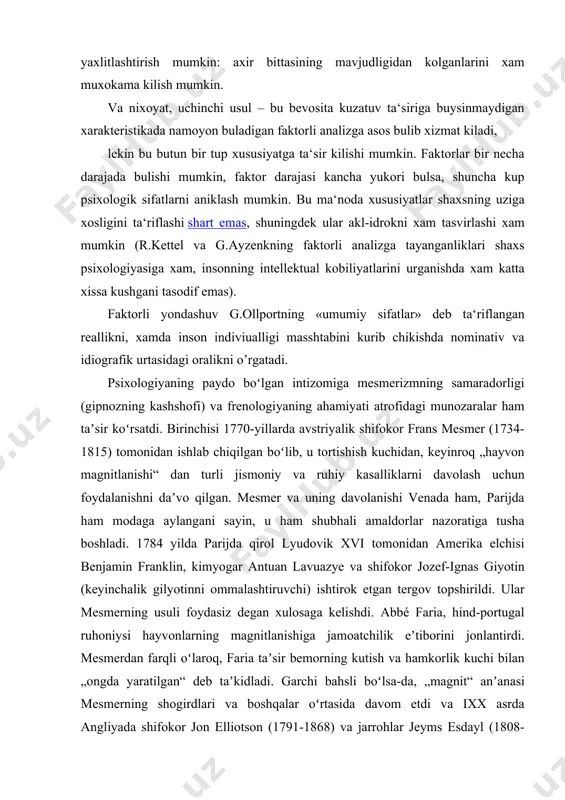 nishlarida asoslangan sinesteziyaning paydo bulishi (turli modallikning uzaro ta‘sirini kuzgatadigan), ob‘ektlarning maydon ichidagi uzaro joylashuvini ochib berishga imkon beradi. agar bu ob‘ektlar xususiyatlar bulsa, biz ular xakida xam bilan jipslashgan, shuningdek bir-biriga karama-karshi bulgan yoki ortogonal (mustakil) sifatlar axborotini olamiz. u xolda xususiyatlarni yaxlitlashtirish mumkin: axir bittasining mavjudligidan kolganlarini xam muxokama kilish mumkin. va nixoyat, uchinchi usul – bu bevosita kuzatuv ta‘siriga buysinmaydigan xarakteristikada namoyon buladigan faktorli analizga asos bulib xizmat kiladi, lekin bu butun bir tup xususiyatga ta‘sir kilishi mumkin. faktorlar bir necha darajada bulishi mumkin, faktor darajasi kancha yukori bulsa, shuncha kup psixologik sifatlarni aniklash mumkin. bu ma‘noda xususiyatlar shaxsning uziga xosligini ta‘riflashi shart emas, shuningdek ular akl-idrokni xam tasvirlashi xam mumkin (r.kettel va g.ayzenkning faktorli analizga tayanganliklari shaxs psixologiyasiga xam, insonning intellektual kobiliyatlarini urganishda xam katta xissa kushgani tasodif emas). faktorli yondashuv g.ollportning «umumiy sifatlar» deb ta‘riflangan reallikni, xamda inson indiviualligi masshtabini kurib chikishda nominativ va idiografik …