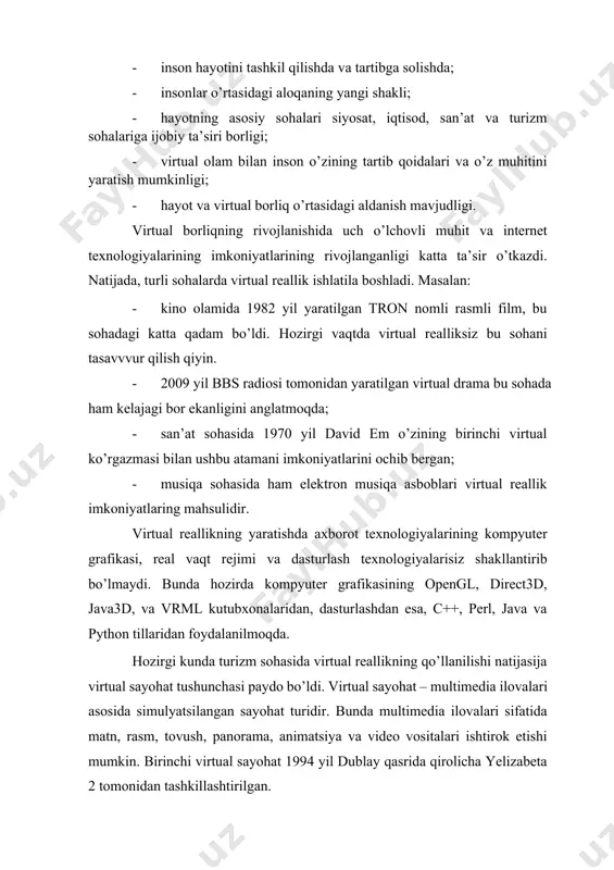 iga ijobiy ta’siri borligi; · virtual olam bilan inson o’zining tartib qoidalari va o’z muhitini yaratish mumkinligi; · hayot va virtual borliq o’rtasidagi aldanish mavjudligi. virtual borliqning rivojlanishida uch o’lchovli muhit va internet texnologiyalarining imkoniyatlarining rivojlanganligi katta ta’sir o’tkazdi. natijada, turli sohalarda virtual reallik ishlatila boshladi. masalan: · kino olamida 1982 yil yaratilgan tron nomli rasmli film, bu sohadagi katta qadam bo’ldi. hozirgi vaqtda virtual realliksiz bu sohani tasavvvur qilish qiyin. · 2009 yil bbs radiosi tomonidan yaratilgan virtual drama bu sohada ham kelajagi bor ekanligini anglatmoqda; · san’at sohasida 1970 yil david em o’zining birinchi virtual ko’rgazmasi bilan ushbu atamani imkoniyatlarini ochib bergan; · musiqa sohasida ham elektron musiqa asboblari virtual reallik imkoniyatlaring mahsulidir. virtual reallikning yaratishda axborot texnologiyalarining kompyuter grafikasi, real vaqt rejimi va dasturlash texnologiyalarisiz shakllantirib bo’lmaydi. bunda hozirda kompyuter grafikasining opengl, direct3d, java3d, va vrml kutubxonalaridan, dasturlashdan esa, c++, perl, java va python tillaridan foydalanilmoqda. hozirgi …