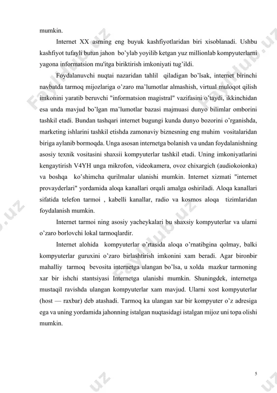 ni o’zaro borlovchi lokal tarmoqlardir. internet alohida kompyuterlar o’rtasida aloqa o’rnatibgina qolmay, balki kompyuterlar guruxini o’zaro birlashtirish imkonini xam beradi. agar bironbir mahalliy tarmoq bevosita internetga ulangan bo’lsa, u xolda mazkur tarmoning xar bir ishchi stantsiyasi internetga ulanishi mumkin. shuningdek, internetga mustaqil ravishda ulangan kompyuterlar xam mavjud. ularni xost kompyuterlar (host — raxbar) deb atashadi. tarmoq ka ulangan xar bir kompyuter o’z adresiga ega va uning yordamida jahonning istalgan nuqtasidagi istalgan mijoz uni topa olishi mumkin. internet bu internet texnologiyasi, programma taominoti va protokollari asosida tashkil etilgan, xamda ma’lumotlar bazasi va elektron xujjatlar bilan kollektiv ravishda ishlash imkonini beruvchi korxona yoki kontsern miqyosidagi yagona informatsion mu'itni tashkil etuvchi kompyuter tarmoidir. internet boshqa kompyuter tarmoqlaridan quyidagi bilan farqlanadi. bir yoki bir necha serverlardan tashkil etilgan tarmoq mijozi undagi elektron xujjat, ma’lumotlar bazasi va fayllardan foydalanish uchun, ularning qaysi serverda, qaysi direktoriyada qanday nom bilan saqlanganligini, ularga kirish usul va shartlarini bilishi …