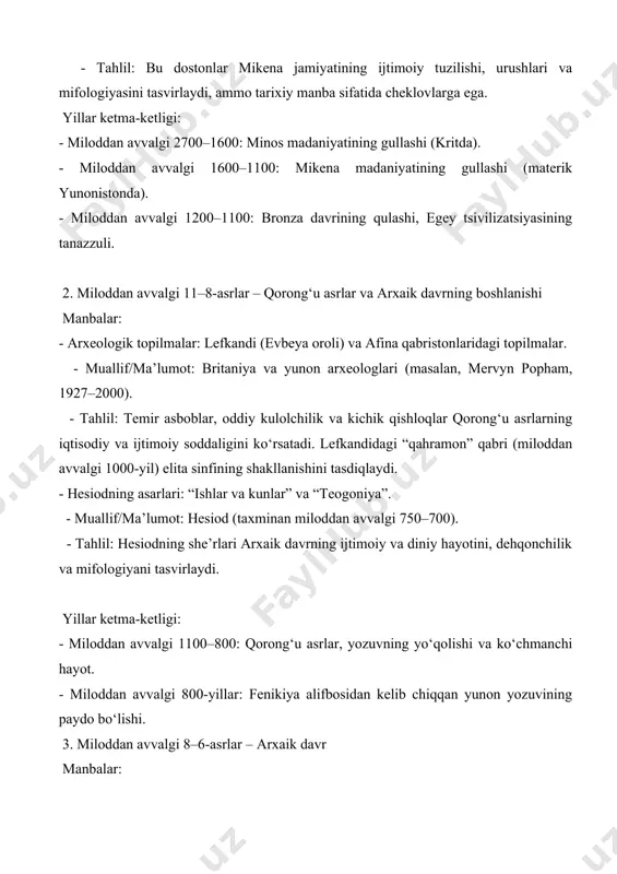 avvalgi 1100–800: qorong‘u asrlar, yozuvning yo‘qolishi va ko‘chmanchi hayot. - miloddan avvalgi 800-yillar: fenikiya alifbosidan kelib chiqqan yunon yozuvining paydo bo‘lishi. 3. miloddan avvalgi 8–6-asrlar – arxaik davr manbalar: - arxeologik topilmalar: korinf, delfi va olimpiyadagi ibodatxonalar, shuningdek, koloniyalarga oid topilmalar (masalan, pithekussai, italiya). - muallif/ma’lumot: zamonaviy arxeologlar (masalan, john boardman, 1927–). - tahlil: geometrik naqshli kulolchilik, ibodatxonalar va agora (bozor maydonlari) shahar-davlatlar (polislar) shakllanishini ko‘rsatadi. - yozma manbalar: drakon va solon qonunlari (afinada). - muallif/ma’lumot: drakon (miloddan avvalgi 621), solon (miloddan avvalgi 594–593). - tahlil: solon islohotlari afinada demokratiyaning asoslarini qo‘ygan, qonunlar epigrafik shaklda saqlangan. - lirika she’riyati: sapfo va alkey she’rlari. - muallif/ma’lumot: sapfo (miloddan avvalgi 630–570), alkey (miloddan avvalgi 620–580). - tahlil: bu she’rlar arxaik davrning shaxsiy va ijtimoiy qadriyatlarini aks ettiradi. yillar ketma-ketligi: - miloddan avvalgi 776: birinchi olimpiya o‘yinlari (an’anaga ko‘ra). - miloddan avvalgi 750–700: yunon kolonizatsiyasining boshlanishi (g‘arbiy o‘rta yer dengizi). - miloddan avvalgi …