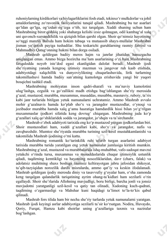radi. shoir adabiy merosidagi diniy mazmun va tasavvufiy yo‘nalish ruhidagi she’rlarning ko‘pchilik qismi ofoq xoja dargohida va uning targ‘ibot-saboqlari ta’sirida yaratilgan. ofoq xoja shaxsiy xislat-fazilatlarini madh etuvchi, uni «piru rahbar» deb tan oluvchi bayt-misralar mujassam bo‘lgan g‘azal va muxammaslar ham («koshki», «o‘zum» radifli g‘azallar, «qolmadi» radifli muxammas) shu muridlik yillari mahsulidir. mashrab taxminan 1672—73 yillarda ofoq xoja dargohini tark etadi. qissalarda qayd etilishicha, bunga mashrabning piri dargohidagi kanizaklarning biriga ko‘ngil qo‘ygani, sevib-sevilgani sabab bo‘lgan. ammo mashrabning og‘ir jismoniy jazolanib quvilishi zaminida pir bilan murid o‘rtasida jiddiy g‘oyaviy ziddiyatlar bo‘lgan deyilsa, haqiqatga muvofiq bo‘ladi. mashrab piri dargohidan ketgach, deyarli 40 yillik umrini doimiy safarda, turli o‘lkalarda darbadarlikda o‘tkazadi. qo‘nimsiz hayotga yuzlangan shoir, asosan, ijodiy ish bilan shug‘ullanadi. oddiy xalqning qashshoq hayoti, zulmu sitam ostidagi ohu nolasi shoir qalbini larzaga soladi («dili tig‘i sitamdin pora bo‘lg‘on xalqni ko‘rdum»...). mashrab asarlarining aksariyati chuqur ijtimoiy yo‘nalishga ega bo‘lib, o‘sha davr hayoti, jamiyatdagi voqea-hodisalar bilan …