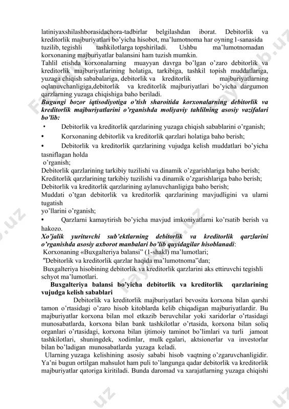 jburiyatlari aylanish davrini tezlashtirish asosida korxonaning moliyaviy latiniyaxshilashborasidachora-tadbirlar belgilashdan iborat. debitorlik va kreditorlik majburiyatlari bo’yicha hisobot, ma’lumotnoma har oyning 1-sanasida tuzilib, tegishli tashkilotlarga topshiriladi. ushbu ma’lumotnomadan korxonaning majburiyatlar balansini ham tuzish mumkin. tahlil etishda korxonalarning muayyan davrga bo’lgan o’zaro debitorlik va kreditorlik majburiyatlarining holatiga, tarkibiga, tashkil topish muddatlariga, yuzaga chiqish sababalariga, debitorlik va kreditorlik majburiyatlarning oqlanuvchanligiga,debitorlik va kreditorlik majburiyatlari bo’yicha dargumon qarzlarning yuzaga chiqishiga baho beriladi. bugungi bozor iqtisodiyotiga o’tish sharoitida korxonalarning debitorlik va kreditorlik majburiyatlarini o’rganishda moliyaviy tahlilning asosiy vazifalari bo’lib: • debitorlik va kreditorlik qarzlarining yuzaga chiqish sabablarini o’rganish; • korxonaning debitorlik va kreditorlik qarzlari holatiga baho berish; • debitorlik va kreditorlik qarzlarining vujudga kelish muddatlari bo’yicha tasniflagan holda o’rganish; debitorlik qarzlarining tarkibiy tuzilishi va dinamik o’zgarishlariga baho berish; kreditorlik qarzlarining tarkibiy tuzilishi va dinamik o’zgarishlariga baho berish; debitorlik va kreditorlik qarzlarining aylanuvchanligiga baho berish; muddati o’tgan debitorlik va kreditorlik qarzlarining mavjudligini va ularni tugatish yo’llarini o’rganish; • …