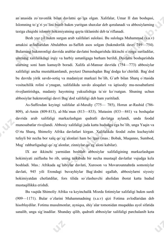 shid (786-809), al-amin (809-813), al-ma`mun (813—833), mutasim (833—841) va boshqalar davrida arab xalifaligi markazlashgan qudratli davlatga aylandi, unda feodal munosabatlar rivojlandi. abbosiy xalifaligi juda katta hududga ega bo`lib, unga yaqin va o`rta sharq, shimoliy afrika davlatlari kirgan. xalifalikda feodal zulm kuchayishi tufayli bir necha bor xalq qo`zg`alonlari ham bo`lgan (mas.: bobak, muqanno, sumbod, mug` rahbarligadagi qo`zg`alonlar, zinniylar qo`zg`aloni kabilar). ix asr ikkinchi yarmidan boshlab abbosiylar xalifaligining markazlashgan hokimiyati zaiflasha bo rib, uning tarkibida bir necha mustaqil davlatlar vujudga kela boshladi. mas.: afrikada ag`labiylar davlati, xuroson va movarounnahrda somoniylar davlati, 945 yili erondagi buvayhiylar bag`dodni egallab, abbosiylarni siyosiy hokimiyatdan chetlatdilar, fors tilida so`zlashuvchi aholidan iborat katta hudud mustaqillikka erishdi. bu vaqtda shimoliy afrika va keyinchalik misrda fotimiylar xalifaligi hukm surdi (909—1171). bular o`zlarini muhammadning (s.a.v) qizi fotima avlodlaridan deb hisoblaydilar. fotima musulmonlar, ayniqsa, shiy`alar tomonidan muqaddas ayol sifatida sanalib, unga sig`inadilar. shunday qilib, qudratli abbosiylar xalifaligi parchalanib keta boshladi. eng so`nggi …