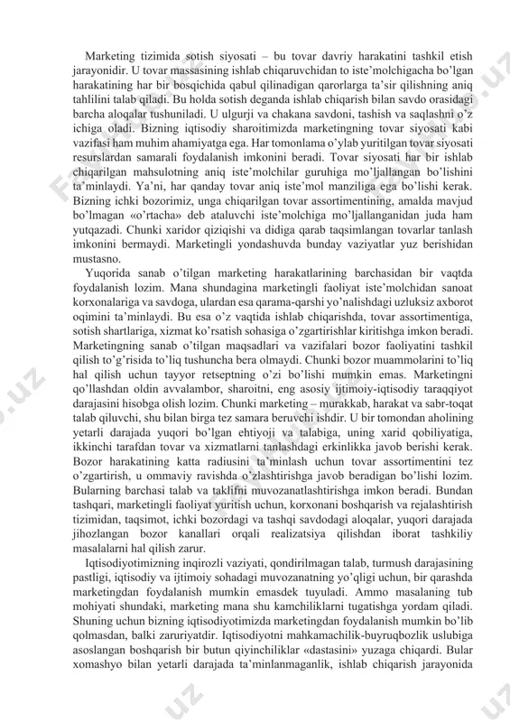 lashni o’z ichiga oladi. bizning iqtisodiy sharoitimizda marketingning tovar siyosati kabi vazifasi ham muhim ahamiyatga ega. har tomonlama o’ylab yuritilgan tovar siyosati resurslardan samarali foydalanish imkonini beradi. tovar siyosati har bir ishlab chiqarilgan mahsulotning aniq iste’molchilar guruhiga mo’ljallangan bo’lishini ta’minlaydi. ya’ni, har qanday tovar aniq iste’mol manziliga ega bo’lishi kerak. bizning ichki bozorimiz, unga chiqarilgan tovar assortimentining, amalda mavjud bo’lmagan «o’rtacha» deb ataluvchi iste’molchiga mo’ljallanganidan juda ham yutqazadi. chunki xaridor qiziqishi va didiga qarab taqsimlangan tovarlar tanlash imkonini bermaydi. marketingli yondashuvda bunday vaziyatlar yuz berishidan mustasno. yuqorida sanab o’tilgan marketing harakatlarining barchasidan bir vaqtda foydalanish lozim. mana shundagina marketingli faoliyat iste’molchidan sanoat korxonalariga va savdoga, ulardan esa qarama-qarshi yo’nalishdagi uzluksiz axborot oqimini ta’minlaydi. bu esa o’z vaqtida ishlab chiqarishda, tovar assortimentiga, sotish shartlariga, xizmat ko’rsatish sohasiga o’zgartirishlar kiritishga imkon beradi. marketingning sanab o’tilgan maqsadlari va vazifalari bozor faoliyatini tashkil qilish to’g’risida to’liq tushuncha bera olmaydi. chunki bozor muammolarini to’liq hal …