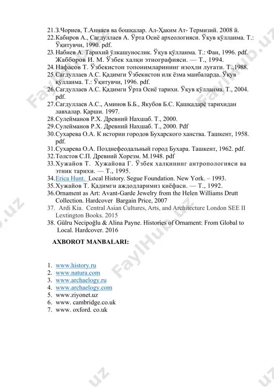 . 21. z.choriev, t.annaev va boshqalar. al-hakim at- termiziy. 2008 y. 22. kabirov a., sagdullaev a. o'rta osiyo arxeologiyasi. o'quv qo'llanma. t.: o'qituvchi, 1990. pdf. 23. nabiev a. tarixiy o'lkashunoslik. o'quv qo'llanma. t.: fan, 1996. pdf. jabborov i. m. o'zbek xalqi etnografiyasi. — t., 1994. 24. nafasov t. o'zbekiston toponimlarining izohli lug'ati. t.,1988. 25. sagdullaev a.s. qadimgi o'zbekiston ilk yozma manbalarda. o'quv qo'llanma. t.: o'qituvchi, 1996. pdf. 26. sagdullaev a.s. qadimgi o'rta osiyo tarixi. o'quv qo'llanma. t., 2004. pdf. 27. sagdullaev a.s., aminov b.b., yakubov b.s. qashqadaryo tarixidan lavxalar. qarshi. 1997. 28. suleymanov r.x. drevniy naxshab. t., 2000. 29. suleymanov r.x. drevniy naxshab. t., 2000. pdf 30. suxareva o.a. k istorii gorodov buxarskogo xanstva. tashkent, 1958. pdf. 31. suxareva o.a. pozdnefeodalniy gorod buxara. tashkent, 1962. pdf. 32. tolstov s.p. drevniy xorezm. m.1948. pdf 33. xujayov t. xujayova g. o'zbek xalqining antropologiyasi va etnik tarixi. — t., 1995. 34. erica hunt. …
