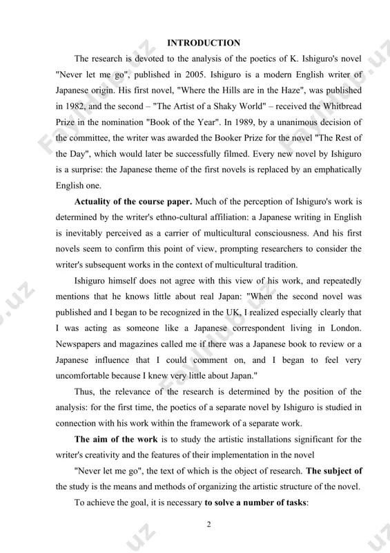 t i could comment on, and i began to feel very uncomfortable because i knew very little about japan." thus, the relevance of the research is determined by the position of the analysis: for the first time, the poetics of a separate novel by ishiguro is studied in connection with his work within the framework of a separate work. the aim of the work is to study the artistic installations significant for the writer's creativity and the features of their implementation in the novel "never let me go", the text of which is the object of research. the subject of the study is the means and methods of organizing the artistic structure of the novel. to achieve the goal, it is necessary to solve a number of tasks: - to study the aesthetic views of the writer and his place in the modern literary process; - to investigate the role …