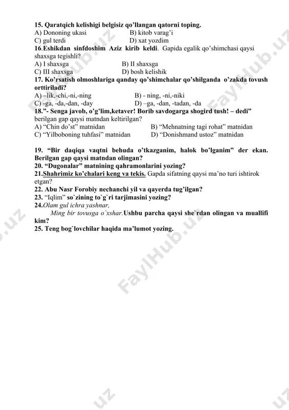 i qip – qizil dilbar uyga kirib keldi c) dasturxonni shirinliklar bilan bezatdik. d) shirin choy ichasizmi yoki achchiq qahvami? 14.qaysi qatordagi gapda olmoshning i shaxs birlikdagi shakli qo’llangan? a) biz o’zbekiston farzandimiz. b) siz o’zbekistonning qaysi shaharlarida bo’lgansiz? c) men buxoroda tug’ilganman. d) ular ta’tilda samarqandga borishmoqchi. 15. qaratqich kelishigi belgisiz qo’llangan qatorni toping. a) dononing ukasi b) kitob varag’i c) gul terdi d) xat yozdim 16.eshikdan sinfdoshim aziz kirib keldi. gapida egalik qo’shimchasi qaysi shaxsga tegishli? a) i shaxsga b) ii shaxsga c) iii shaxsga d) bosh kelishik 17. ko’rsatish olmoshlariga qanday qo’shimchalar qo’shilganda o’zakda tovush orttiriladi? a) –lik,-chi,-ni,-ning b) - ning, -ni,-niki c) -ga, -da,-dan, -day d) –ga, -dan, -tadan, -da 18.”- senga javob, o’g’lim,ketaver! borib savdogarga shogird tush! – dedi” berilgan gap qaysi matndan keltirilgan? a) “chin do’st” matnidan b) “mehnatning tagi rohat” matnidan c) “yilboboning tuhfasi” matnidan d) “donishmand ustoz” matnidan 19. “bir daqiqa vaqtni …