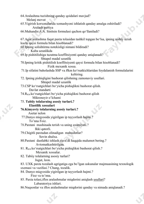 iy tolalarning asosiy turlari? jugut, leon. 83. uxk paxta tozalash agrigatiga ega bo’lgan uskunalar majmuasining texnologik sxemasi va vazifasi.? chang, tozalik. 84. dunyo miqyosida yigirilgan ip tayyorlash hajmi.? fioz va to’nna. 85. paxta tolasi,iflos aralashmalar miqdorini aniqlash usullari? labaratoriya ishlari. 86.nuqsonlar va iflos aralashmalar miqdorini qanday va nimada aniqlanadi.? maxsus uskuna. 87. yigirish korxonalarida xomashyoni ishlatish qanday amalga oshiriladi? titish tozalash. 88.cc-15 a rucumli separatorning vazifasi.? xavo haxta. 89. paxtani tozalash korxonalarida chigitli paxtadan qaysi mahsulotlar olinadi? tola momoq. 90. ingichka tolali haxta turlarini jinlash xaqida malumot.? g’olali jinlash. 91.o’zbekistonda etishtiriladigan paxta turlari qaysilar va ularni farqlari? ingishka tolali. 92.ingichka tolali haxta turlarini jinlash xaqida malumot? uzin ingichka. 93. o’rta tolali haxta turlarini jinlash xaqida malumot? arrali jinlash. 94.valikli jinlash jixozlari xaqida malumot berihg? ingichka tolali 95.g’olali jinlash jixozlarining vazifasi nima? jin,linter. 96.lintirlash mahsinasini vazifasi nimalardan iborat? chigit momiq.