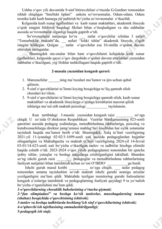 a’lo turdagi shaxodatnomalar elektron holda berilsin. 7. yuqorida nomlari keltirilgan ___ nafar 11-sinf o‘quvchilari maktabni bitrganligi bir ovozdan maqullansin. 8. 9-11-sinf o‘quvchilariga oddiy (a’lo) turdagi shaxodatnomalar elektron holda olib berish ishlariga masul etib o‘ibdo‘ ________ tayinlansin. kun tartibidagi 2-masala yuzasidan maktab amaliyotchi psixologi _________ so‘zga chiqdi. u so‘zida 2023-2024 o‘quv yilida ushbu maktabning 9-sinf bitiruvchilari ___nafarni tashkil etadi. ushbu o‘quv yili davomida 9-sinf bitiruvchilari o‘rtasida g.gardner tomonidan ishlab chiqilgan “intellekt tiplari” anketa so‘rovnomalar, odam-odam, odam texnika kabi kasb hunarga yo‘naltirish bo‘yicha so‘rovnomalar o‘tkazildi. kelgusida kasb xunar egallashlari va kasb xunar maktablari, akademik litseyda o‘qish istagini bildirish haqidagi fikrlari bilan o‘rtoqlashgani va shu suhbatlar asosida so‘rovnomalar olganligi haqida gapirib o‘tdi. so‘rovnomalar natijasiga ko‘ra ___ nafar o‘quvchilar ichidan 3 nafari “temurbeklar maktabi”da, __ nafari “ichki ishlar” akademik litseyda o‘qish istagini bildirgan. qolgan __ nafar o‘quvchilar esa 10-sinfda o‘qishni davom ettirishni tanlaganlar. shuningdek ota-onalar bilan ham o‘quvchilarni kelajakda kasb xunar egallashlari, kelgusida qaysi …
