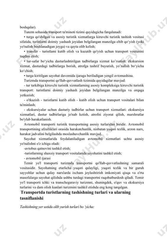 adi. temir yo'l transporti sayyohlarni o'rtacha masofaga qulay sharoitlarda qulay narxlarda tashishning ancha yuqori tezligini ta'minlaydi. suv transporti vositalari orasida: suv osti (ekskursiya suv osti kemalari) va yer usti (motorli kemalar, kruiz kemalari, dengiz paromlari, zavqli qayiqlar, yaxtalar) ajralib turadi. turistik mahsulotni shakllantirishda tashqi tashkilotlar xizmatlari xarajatlarining ulushi turfirma uchun quyidagicha bo’ladi: • joylashtirish xarajatlari - 46,5% • transport xarajatlari - 25,7% • ovqatlanish xarajatlari -9,7% • ekskursiya xizmatlari xarajatlari - 3,6% jami: - 85,5% (safar paytidagi sug‘urta xizmatlari, viza xizmatlari, tibbiyot xizmatlari va boshqalar). tunzm sohasida transport ta'minoti tizimi quyidagicha farqalanadi: • turga qo'shilgan va asosiy turistik xizmatlarga kiruvchi turistik tashish vositasi sifatida, turistlarni doimiy yashash joyidan belgilangan manzilga eltib qo‘yish (yoki yo'nalish boshlanadigan joyga) va qayta olib kelish; • transfer - turistlami kutib olish va kuzatib qo'yish uchun transport vositasini taqdim etish; • tur-safar bo‘yicha dasturlashtirilgan tadbirlarga xizmat ko’rsatish: ekskursion xizmat, dasturdagi tadbirlarga borish, atrofga tashrif buyurish, yo’nalish …