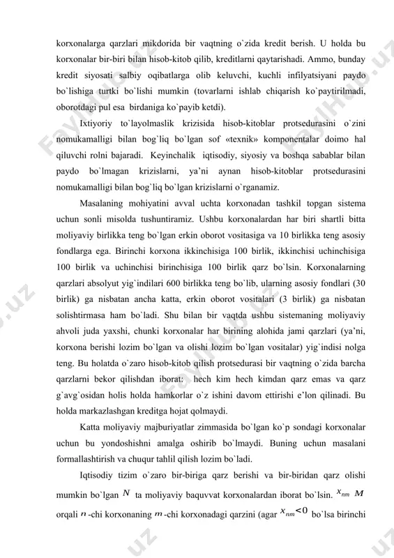 atlari yig`indisi haqida ketmoqda). bu holatda sistema boshi berk ko`chaga kirib qoladi – korxona ishlab chiqarishni to`xtatishi kerak yoki jami qarzlar mikdorini oshirib, bir-biridan qarz olib, faoliyatini davom etirishi mumkin. umuman olganda, situatsiyadan chiqish uchun quyidagicha yondoshish mumkin: qandaydir vakolatli muassasa (masalan, markaziy bank) barcha korxonalarga qarzlari mikdorida bir vaqtning o`zida kredit berish. u holda bu korxonalar bir-biri bilan hisob-kitob qilib, kreditlarni qaytarishadi. ammo, bunday kredit siyosati salbiy oqibatlarga olib keluvchi, kuchli infilyatsiyani paydo bo`lishiga turtki bo`lishi mumkin (tovarlarni ishlab chiqarish ko`paytirilmadi, oborotdagi pul esa birdaniga ko`payib ketdi). ixtiyoriy to`layolmaslik krizisida hisob-kitoblar protsedurasini o`zini nomukamalligi bilan bog`liq bo`lgan sof «texnik» komponentalar doimo hal qiluvchi rolni bajaradi. keyinchalik iqtisodiy, siyosiy va boshqa sabablar bilan paydo bo`lmagan krizislarni, ya’ni aynan hisob-kitoblar protsedurasini nomukamalligi bilan bog`liq bo`lgan krizislarni o`rganamiz. masalaning mohiyatini avval uchta korxonadan tashkil topgan sistema uchun sonli misolda tushuntiramiz. ushbu korxonalardan har biri shartli bitta moliyaviy birlikka teng bo`lgan erkin oborot …
