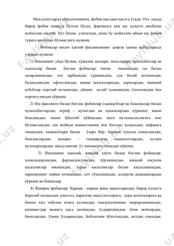 дан, маиший асбоблар портлаб кетишидан, уйнинг кулаб тушишидан, ёлғизликдан ёки коронғуликдан кўркиш. 2) иш фаолияти билан боғлик фобиялар (ҳамкасблар ва бошликлар билан муносабатлардан, атроф - муҳитдан ва ҳоказолардан кўркиш): ишни бошлашдан, ишни йўкотиб кўйишдан, янги мутахассислигига мос бўлмасликдан, иш жойида шикастланиш ёки бахтсиз ҳодисадан, нафакага чикишдан, ҳамкасблари билан ўзаро бир- бирини тушуна олмасликдан, бошликлардан, назорат – текширувчи ташкилотлардан, муҳим музокаралардан, масьулиятни ўз зиммасига олишдан кўркиш. 3) инсоннинг шахсий, жинсий ҳаёти билан боғлик фобиялар: ҳомиладорликдан, фарзандсизликдан, зўрланишдан, жинсий юкумли касалликлар юкишидан, турли касалликлар билан касалланишдан, кариликнинг кийин кечишидан, соч тўкилишидан, аллергик реакциялардан кўркиш ва бошкалар. 4) яширин фобиялар: қарама - карши жинс вакилларидан; бирор иллатга берилиб колишдан; алкогол, наркотик маҳсулотларига, дори воситаларига ва бошка хил тобелик юзага келишдан; омадсизликнинг такрорланишидан, кимнингдир жонига касд килишдан; ўлдирилишдан; ёпик жойлардан, бинолардан, ўзини ўлдиришдан, бойлигини йўкотишдан, аклдан озишдан, ўзга сайёраликлар билан учрашувдан, турли ранглардан, руҳ ва арвоҳлардан кўркиш. 5) ота-оналарда кечадиган фобиялар: ўз бепуштлигидан, ҳомиладорликдан …