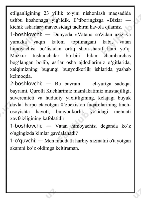 , tinchlik va barqarorlikni saqlashdek olijanob maqsad yo‘lida har qanday jasoratga tayyor mard va botir o‘g‘lonlar namoyon bo'ladi. 1-boshlovchi: — har birimiz yaxshi xulq va a’lo baholarimiz bilan vatanga sodiq farzand ekanligimizni ko‘rsatamiz. hozirgi videorolikda ham bunga guvoh bo'lamiz. («vatanimga xizmat qilaman» videoroligi namoyish etiladi). 2-boshlovchi: — 0‘zbekiston respublikasi konstitutsiyasining 52- moddasida «0‘zbekiston respublikasini himoya qilish — 0‘zbekiston respublikasi har bir fuqarosining burchidir. fuqarolar qonunda belgilangan tartibda harbiy yoki muqobil xizmatni o‘tashga majburdirlar», deyilgan. 1- boshlovchi: — vatan, vatan himoyasi haqida shoirlar ko‘p she’rlar bitgan. 0‘quvchilarimiz yod olgan ana shunday she’rlarni aytishadi. (ular shoir rauf tolibning «o'zbek askari so'zi» nomli she’rini o'qishadi). 1-o‘quvchi: men askarman, doimo hushyorlik menga qurol. darrov sezaman, hatto shitirlasa, gar shamol. 2-o'quvchi: axir ona-vatanim tikkan menga ko'zini, fido etib bu jonim, oqlayman yurt tuzini, 3-o'quvchi: qo'riqlayman el tinchin, tonglarning kulgusini, keksalar baxt, sevinchin, go'daklar kelgusini. 4-o'quvchi: — mustaqil ona-vatan mening ko‘z qarog'imda. axir shu yurt, shu …