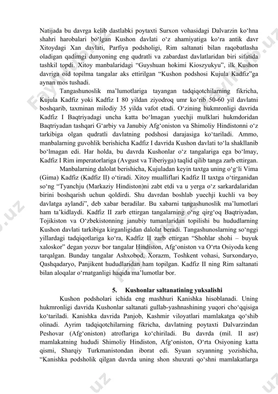 a qadar – katta yuechji davlatining shakllanishi va keyingi rivojlanishi. davlatning poytaxti amudaryodan shimol tomonda bo‘lib, janubiy chegarasi gibin atroflarida (kashmir yoki qandahor) edi. yuechjilar bo‘ysundirgan hududlar xise, shaunmi, guyshuan, xyumi, dumi mulklaridan iborat bo‘lib, ular xi-xou (yabg‘u) tomonidan birlashtirilgan. 3. mil.avv. 25 yildan keyin katta yuechji davlatining inqirozi va yuqorida eslatilgan mulklarning mustaqil bo‘lishi. kushon (guyshuan) yabg‘usi kioszyukyu (kujula kadfiz) qolgan to‘rtta mulkni birlashtirib kushon davlatiga asos soldi. ta’kidlash lozimki, madaniy va ijtimoiy-iqtisodiy tarixga nisbatan kushon davlatining siyosiy tarixi kam o‘rganilgan masala hisoblanadi. kushonlarning hokimiyat tepasiga kelish sanasi, ushbu davlat tarixini davrlashtirish ayrim kushon yozuvlari, tangashunoslik ma’lumotlari, qisman xitoy manbalari, buddaviy ma’lumotlar va ilk o‘rta asrlar manbalariga asoslanadi. tadqiqotchilar kushon davlati tarixini quyidagi uchta bosqichga ajratadilar: 1. yunon-baqtriya podsholari hukmronligining tugatilishi hamda o‘rta osiyo va shimoliy afg‘oniston hududlarida bir nechta alohida davlat uyushmalarining tashkil topishi (mil.avv. ii asrning oxiri – i asr). 2. buyuk kushon davlatining paydo bo‘lishi va …
