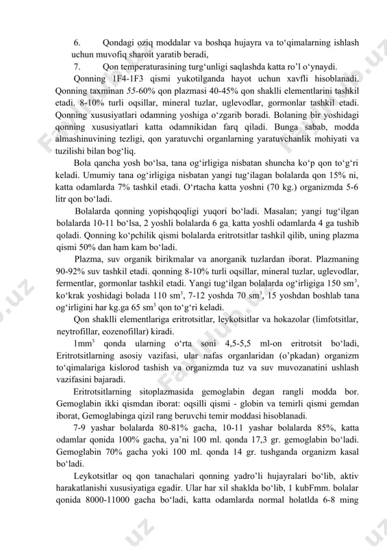 oshqa hujayra va to‘qimalarning ishlash uchun muvofiq sharoit yaratib beradi, 7. qon temperaturasining turg‘unligi saqlashda katta ro’l o‘ynaydi. qonning 1f4-1f3 qismi yukotilganda hayot uchun xavfli hisoblanadi. qonning taxminan 55-60% qon plazmasi 40-45% qon shaklli elementlarini tashkil etadi. 8-10% turli oqsillar, mineral tuzlar, uglevodlar, gormonlar tashkil etadi. qonning xususiyatlari odamning yoshiga o‘zgarib boradi. bolaning bir yoshidagi qonning xususiyatlari katta odamnikidan farq qiladi. bunga sabab, modda almashinuvining tezligi, qon yaratuvchi organlarning yaratuvchanlik mohiyati va tuzilishi bilan bog‘liq. bola qancha yosh bo‘lsa, tana og‘irligiga nisbatan shuncha ko‘p qon to‘g‘ri keladi. umumiy tana og‘irligiga nisbatan yangi tug‘ilagan bolalarda qon 15% ni, katta odamlarda 7% tashkil etadi. o‘rtacha katta yoshni (70 kg.) organizmda 5-6 litr qon bo‘ladi. bolalarda qonning yopishqoqligi yuqori bo‘ladi. masalan; yangi tug‘ilgan bolalarda 10-11 bo‘lsa, 2 yoshli bolalarda 6 ga, katta yoshli odamlarda 4 ga tushib qoladi. qonning ko‘pchilik qismi bolalarda eritrotsitlar tashkil qilib, uning plazma qismi 50% dan ham kam bo‘ladi. …