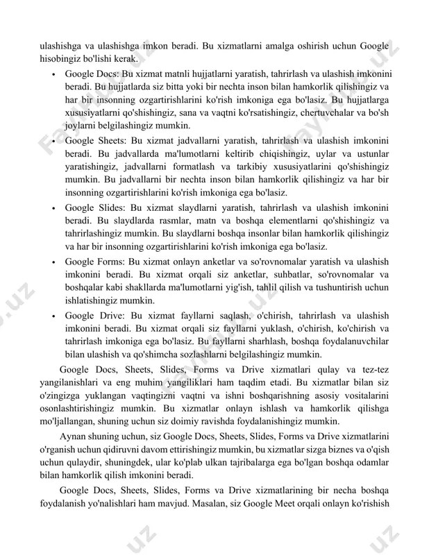 o'lishi kerak. qo'shimcha ma'lumot va qo'llanma ko'rsatmalarini ham o'rganishingiz mumkin. google docs, sheets, slides, forms va drive xizmatlari google tomonidan taqdim etilgan va bizga onlayn ishlarimizni osonlashtirish va o'rganish imkonini beradi. bu xizmatlar bilan siz doimiy ravishda ishlashingiz va fayllaringizni o'zaro almashishga, ulashishga va ulashishga imkon beradi. bu xizmatlarni amalga oshirish uchun google hisobingiz bo'lishi kerak. · google docs: bu xizmat matnli hujjatlarni yaratish, tahrirlash va ulashish imkonini beradi. bu hujjatlarda siz bitta yoki bir nechta inson bilan hamkorlik qilishingiz va har bir insonning ozgartirishlarini ko'rish imkoniga ega bo'lasiz. bu hujjatlarga xususiyatlarni qo'shishingiz, sana va vaqtni ko'rsatishingiz, chertuvchalar va bo'sh joylarni belgilashingiz mumkin. · google sheets: bu xizmat jadvallarni yaratish, tahrirlash va ulashish imkonini beradi. bu jadvallarda ma'lumotlarni keltirib chiqishingiz, uylar va ustunlar yaratishingiz, jadvallarni formatlash va tarkibiy xususiyatlarini qo'shishingiz mumkin. bu jadvallarni bir nechta inson bilan hamkorlik qilishingiz va har bir insonning ozgartirishlarini ko'rish imkoniga ega bo'lasiz. · google …