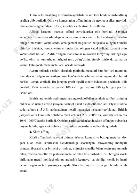 etallar bilan ta’sirlashadi. hosil boʻlgan xlorli birikmalar metall holidagi oltinga aralashib ketmaydi va zichligi kichik boʻlgani uchun erigan metall yuzasiga chiqadi. xloridlarning bir qismi gaz holida uchib ketadi. xlorli affinajlash jarayoni jarda keng qoʻllaniladi. affinaj jarayoniga keladigan metall tarkibida 88-90% au va 7-11% ag boʻladi. asosiy qoʻshimcha metallar bu – mis, qoʻrg’oshin, temir, ruxlardir. jarayon grafit tigelli, qorun futerofkali induksion elektr pechlarida olib boriladi. eritishdan oʻtgan qora metall quyma shaklida sig’imi 500kg boʻlgan tigelga quyib olinadi. toshqol hosil qilish uchun pechga oz miqdorda bura, kvars va natriy xlor aralashmasi yuklanadi. ingichka toshqol qatlamining hosil boʻlishi metallarning uchuvchanligini pasaytiradi va tigel devorlari yemirilishini oldini oladi. metallar erib boʻlgandan soʻng qopqoq orqali tigelga bir yoki ikki chinni quvur orqali gazsimon xlor joʻnatiladi. xlorning yaxshi tarqalishi uchun quvur devorida teshiklar ochilgan. jarayon 11500c da olib boriladi. birinchi boʻlib temir xlorlanadi, soʻngra rux va qoʻrg’oshin xlorlanadi. past qaynash haroratiga ega temir xlorid va rux …