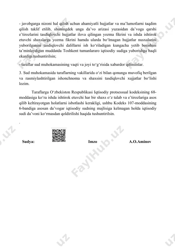sdiqlovchi dalillarni ish ko‘riladigan kungacha yetib borishini ta’minlaydigan muddatda toshkent tumanlararo iqtisodiy sudiga yuborishga haqli ekanligi tushuntirilsin; - taraflar sud muhokamasining vaqti va joyi to‘g‘risida xabardor qilinsinlar. 3. sud muhokamasida taraflarning vakillarida o‘zi bilan qonunga muvofiq berilgan va rasmiylashtirilgan ishonchnoma va shaxsini tasdiqlovchi xujjatlar bo‘lishi lozim. taraflarga o‘zbekiston respublikasi iqtisodiy protsessual kodeksining 68-moddasiga ko‘ra ishda ishtirok etuvchi har bir shaxs o‘z talab va e’tirozlariga asos qilib keltirayotgan holatlarni isbotlashi kerakligi, ushbu kodeks 107-moddasining 6-bandiga asosan da’vogar iqtisodiy sudning majlisiga kelmagan holda iqtisodiy sudi da’voni ko‘rmasdan qoldirilishi haqida tushuntirilsin. . sudya: imzo a.o.aminov image1.jpeg image2.png