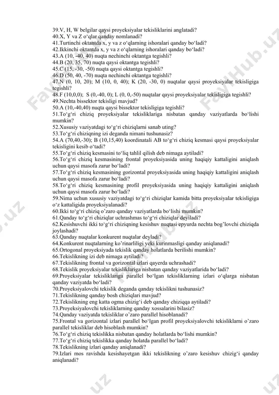 qayerda kesishadi va nima uchun shunday? 25.to‘g‘ri chiziqning nechta xosmas nuqtasi mavjud? 26.tekislikning nechta xosmas chizig‘i mavjud? 27.parallel proyeksiyaning qanday turlari mavjud? 28.proyeksiyalash yunalishiga parallel bo‘lgan to‘g‘ri chiziqning parallel proyeksiyasi qanday ko‘rinishda bo‘ladi? 29.proyeksiyalash yo’nalishiga parallel bo‘lgan tekislikning parallel proyeksiyasi qayerda bo‘ladi? 30.qaysi holatda to‘g‘ri chiziq kesmasining parallel proyeksiyasi o’zining haqiqiy kattaligiga teng bo‘ladi? 31.nima uchun egri chiziqning parallel proyeksiyasi egri chiziq bo‘ladi? 32.parallel proyeksiyaning yana qanday xossalarini bilasiz? 33.ortogonal proyeksiya deganda nimani tushunasiz? 34chorak va oktantlar. nuqta va to‘g‘ri chiziqning proyeksiyalari. 35.o’zaro perpendikulyar ikki tekislik fazoni nechta chorakka bo‘ladi? 36.epyur deb nimaga aytiladi? 37.uchinchi chorakda joylashgan nuqtaning epyurida uni gorizontal proyeksiyasi x o‘qining qaysi qismida bo‘ladi? 38.nechta oktant mavjud? 39.v, h, w belgilar qaysi proyeksiyalar tekisliklarini anglatadi? 40.x, y va z o‘qlar qanday nomlanadi? 41.turtinchi oktantda x, y va z o‘qlarning ishoralari qanday bo‘ladi? 42.ikkinchi oktantda x, y va z o‘qlarning ishoralari qanday bo‘ladi? 43.a (10, -40, 40) nuqta …
