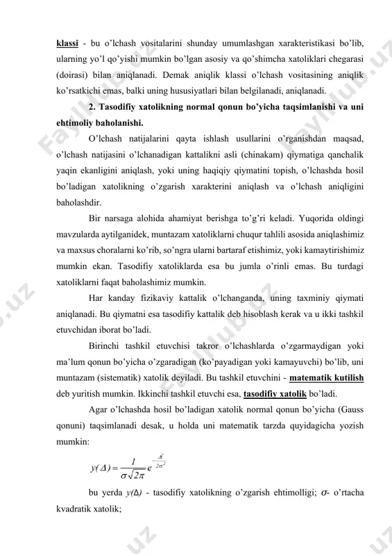 ikda olib borilgan hisoblanadi. o’lchash aniqligini baholash, ehtimollik nazariyasining qonun va qoidalariga asoslanib baholanadi; ya’ni ishonchli interval va uni xarakterlovchi ishonchli ehtimollik qabul qilinadi. odatda, ishonchli interval ham, ishonchli ehtimollik ham konkret o’lchashlar sharoitiga qarab tanlanadi. masalan: tasodifiy xatolikning normal qonuni bo’yicha taqsimlanishida (o’zgarishida) ishonchli interval +3𝜎÷-3𝜎 gacha, ishonchli ehtimollik esa 0,9973 qabul qilinishi mumkin. bu degan so’z 370 tasodifiy xatolikdan bittasi o’zining absolyut qiymati bo’yicha 3𝜎 dan katta bo’ladi va uni qo’pol xatolik deb hisoblab, o’lchash natijalarini qayta ishlashda hisobga olinmaydi. o’lchash natijasining aniqligini baholashda ehtimoliy xatolikdan foydalaniladi. ehtimoliy xatolik esa, shunday xatolikki, unga nisbatan, qandaydir kattalikni qayta o’lchaganda tasodifiy xatolikning bir qismi absolyut qiymati bo’yicha ehtimoliy xatolikdan ko’p, ikkinchi qismi esa undan shuncha kam bo’ladi. bundan chiqadiki, ehtimoliy xatolik, ishonchli intervalga teng bo’lib, bunda ishonchli ehtimollik r=0,5 ga teng bo’ladi tasodifiy xatolik normal qonun bo’yicha taqsimlanganda ehtimoliy xatolik quyidagicha topilishi mumkin , bu yerda - o’rtacha arifmetik qiymat …