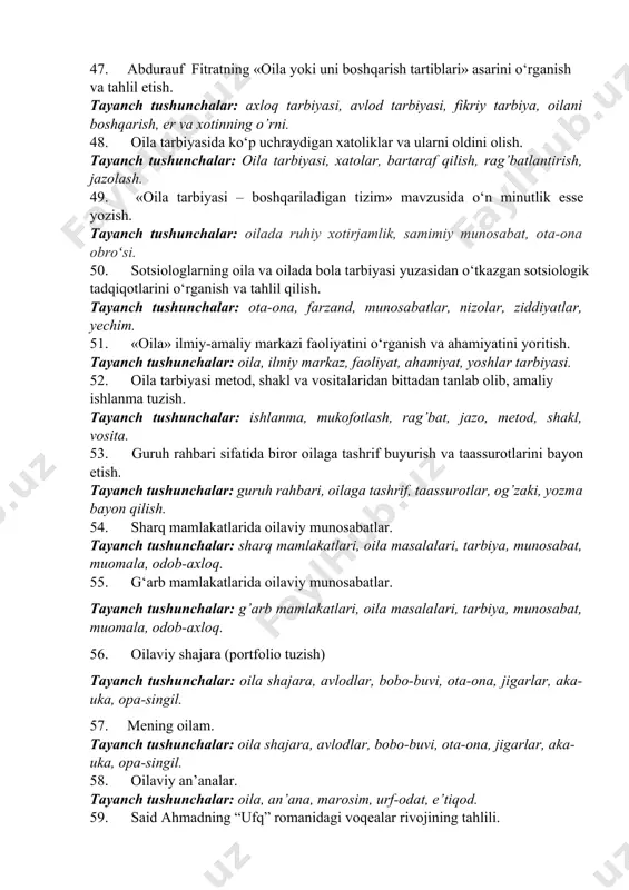 h tushunchalar: baxt, sevgi, muhabbat va oila, hayot, taqdir, rizq, vatan. 42. shayx muhammad yusufning “oila qo‘rg‘oni” kitobidagi tarbiya masalalarining yoritilishi. tayanch tushunchalar: er-xotin munosabatlari, farzand tarbiyasi, oila, hayot, taqdir, rizq, diniy tarbiya. 43. muhammad quronovning “bolam baxtli bo‘lsin desangiz” asaridagi bola tarbiyasiga munosabat. tayanch tushunchalar: milliy tarbiya, tarbiya fiziologiyasi, kitobxonlik, internetning foyda va zararlari, mediaxavfsizlik, tarbiya metodikasi, pedagogik vaziyatlar. 44. oilada qiz bola tarbiyasi masalalari. tayanch tushunchalar: qiz bola tarbiyasi, oila, ota-ona roli, tarbiya ahamiyati. 45. oilada o‘g‘il tarbiyasida otaning o‘rni. tayanch tushunchalar: o’g’il bola tarbiyasi, oila, ota roli, tarbiya ahamiyati. 46. o‘zbekiston respublikasi prezidentining oila va oila tarbiyasi to‘g‘risidagi fikrlari bayon etilgan asarlarini o‘rganish. tayanch tushunchalar: odob-axloq, oila tarbiyasi, farzandlar, kelajak, qaynona- qaynota. 47. abdurauf fitratning «oila yoki uni boshqarish tartiblari» asarini o‘rganish va tahlil etish. tayanch tushunchalar: axloq tarbiyasi, avlod tarbiyasi, fikriy tarbiya, oilani boshqarish, er va xotinning o’rni. 48. oila tarbiyasida ko‘p uchraydigan xatoliklar va ularni …