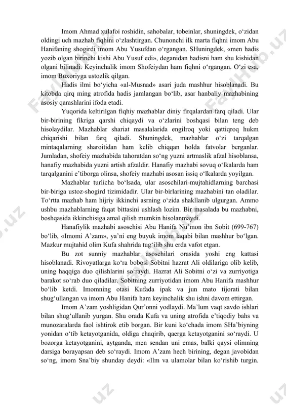 yning «al-umm» va «ar-risola» kitoblari ushbu mazhab usuliga asos bo‘ldi. shuni alohida ta’kidlash lozimki, uchinchi-to‘rtinchi hijriy asrlarda markaziy osiyoda shofeiy mazhabi hanafiy mazhabi bilan raqobat qilgan. uning yirik vakili toshkentlik buyuk olim muhammad ibn ali ibn ismoil qaffol shoshiy (904-976) edi. u kishi fiqh, hadis, lug‘at va adabiyot bo‘yicha o‘z davrlarining mashhur olimlaridan bo‘lgan. usulul fiqh bo‘yicha ularning asarlari mashhur. toshkentda vafot etib, qabrlari hastimom (hazrati imom) madrasasi yonida joylashgan. hanbaliy mazhabi asoschisi ahmad ibn hanbal (780-855) hisoblanadi. olim yashagan bag‘dod shahrida ilmu fan rivoj topishi bilan birga turli e’tiqodiy qarashlar markazi ham bo‘lgan. hanbaliy mazhabida qur’on, sunnat, ijmo va sahobalarning gaplari asosiy o‘rin egallaydi. qatiy zarurat sezmagan holatlardan tashqari qiyosdan foydalanmaydi. barcha hadislarni va rivoyatni (sahobalar so‘zini) qiyosdan ustun qo‘ygan. imom ahmad xulafoi roshidin, sahobalar, tobeinlar, shuningdek, o‘zidan oldingi uch mazhab fiqhini o‘zlashtirgan. chunonchi ilk marta fiqhni imom abu hanifaning shogirdi imom abu yusufdan o‘rgangan. shuningdek, «men hadis yozib …