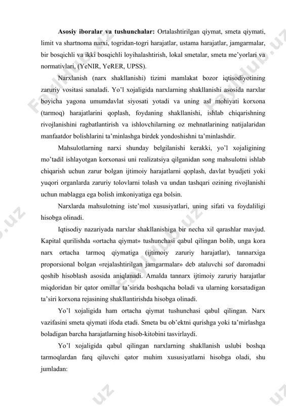 i va ularning korsatadigan ta’siri korxona rejasining shakllantirishda hisobga olinadi. yo’l xojaligida ham ortacha qiymat tushunchasi qabul qilingan. narx vazifasini smeta qiymati ifoda etadi. smeta bu ob’ektni qurishga yoki ta’mirlashga boladigan barcha harajatlarning hisob-kitobini tasvirlaydi. yo’l xojaligida qabul qilingan narxlarning shakllanish uslubi boshqa tarmoqlardan farq qiluvchi qator muhim xususiyatlarni hisobga oladi, shu jumladan: -qurilish ob’ekti joylashgan yerdagi iqtisodiy-geografik va transport omillarining avvaldanoq aniq bolishligi; -qollaniladigan hajm-tekislash, konstruktiv va texnologik qarorlarning mahalliy qurilish sharoitiga nihoyatda bogliqligi; -quriladigan ob’ektlarning liniyaviy xarakterdaligi; -ishlarni amalga oshirishda mahalliy qurilish materiallari, ishlab chiqarish chiqindilari va ikkilamchi resurslarning keng qollanilishi; -yo’l qurilishi va ta’mirlash ishlarining umumiy hajmida transport ishlari salmogining yuqoriligi, materiallar va konstruksiyalar tashilish masofasi ularning qiymatiga ta’sirini katta bolishi. narxlarning shakllanish jarayoni oz ichiga uchta bosqichni oladi: -texnik iqtisodiy asoslash va texnik iqtisodiy ishlab chiqarish, ya’ni loyihalashni boshlashdan avvalgi bosqichda, limit narxlarni aniqlash; -loyihani ishlab chiqarishda qurilishning yoki rekonstruksiya qilishning smeta qiymatlarini hisoblash chiqish; -buyurtmachi, …