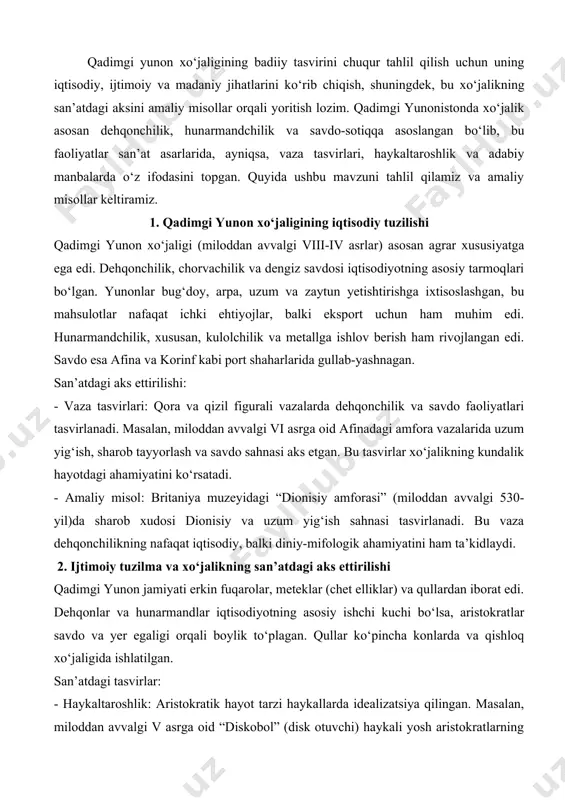 tlarning jismoniy tarbiyasi va bo‘sh vaqtlarini sport bilan o‘tkazishini aks ettiradi, bu ularning iqtisodiy farovonligiga ishora qiladi. - amaliy misol: afinadagi akropol muzeyidagi “kore” haykallari (miloddan avvalgi vi asr) aristokratik ayollarning nafis kiyimlari va zargarlik buyumlarini ko‘rsatadi, bu esa savdo va hunarmandchilikning yuqori darajasini anglatadi. 3. dengiz savdosi va madaniy almashinuv yunonistonda geografik joylashuv dengiz savdosini rivojlantirdi. afina, korinf va rodos kabi shaharlar savdo markazlari bo‘lib, sharqiy o‘rta yer dengizi mamlakatlari bilan faol aloqada edi. bu madaniy almashinuvga olib keldi, bu esa san’atda o‘z aksini topdi. san’atdagi aks ettirilishi: - vaza tasvirlari: savdo kemalari va port sahnolari ko‘pincha vazalarda tasvirlangan. masalan, miloddan avvalgi v asrga oid “siren vaza”da dengiz savdosi va mifologik elementlar birlashadi. - amaliy misol: metropolitan san’at muzeyidagi “etrusk-yunon amforasi” (miloddan avvalgi 520-yil)da savdo kemasi va uning ekipaji tasvirlanadi, bu dengiz savdosining iqtisodiy va madaniy ahamiyatini ko‘rsatadi. 4. diniy va mifologik tasvirlarning xo‘jalikka aloqasi qadimgi yunonlarning diniy e’tiqodlari …