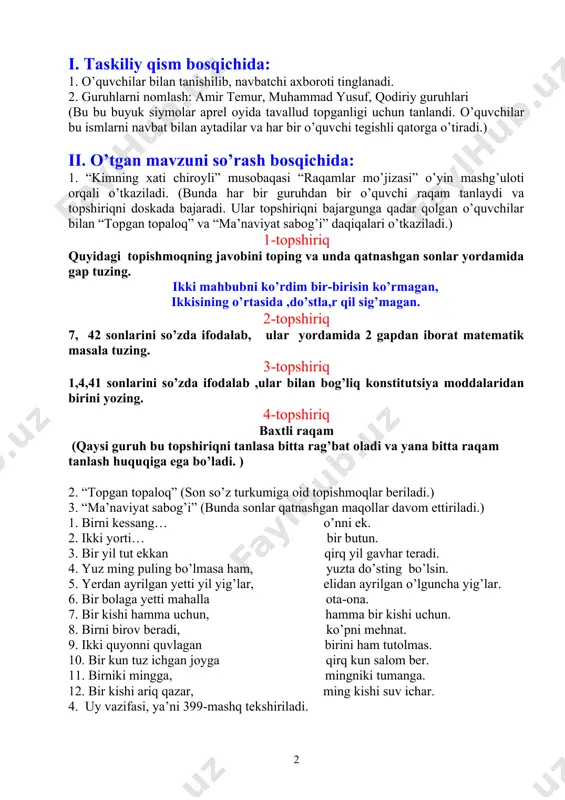 ladi. (bunda har bir guruhdan bir o’quvchi raqam tanlaydi va topshiriqni doskada bajaradi. ular topshiriqni bajargunga qadar qolgan o’quvchilar bilan “topgan topaloq” va “ma’naviyat sabog’i” daqiqalari o’tkaziladi.) 1-topshiriq quyidagi topishmoqning javobini toping va unda qatnashgan sonlar yordamida gap tuzing. ikki mahbubni ko’rdim bir-birisin ko’rmagan, ikkisining o’rtasida ,do’stla,r qil sig’magan. 2-topshiriq 7, 42 sonlarini so’zda ifodalab, ular yordamida 2 gapdan iborat matematik masala tuzing. 3-topshiriq 1,4,41 sonlarini so’zda ifodalab ,ular bilan bog’liq konstitutsiya moddalaridan birini yozing. 4-topshiriq baxtli raqam (qaysi guruh bu topshiriqni tanlasa bitta rag’bat oladi va yana bitta raqam tanlash huquqiga ega bo’ladi. ) 2. “topgan topaloq” (son so’z turkumiga oid topishmoqlar beriladi.) 3. “ma’naviyat sabog’i” (bunda sonlar qatnashgan maqollar davom ettiriladi.) 1. birni kessang… o’nni ek. 2. ikki yorti… bir butun. 3. bir yil tut ekkan qirq yil gavhar teradi. 4. yuz ming puling bo’lmasa ham, yuzta do’sting bo’lsin. 5. yerdan ayrilgan yetti yil yig’lar, elidan ayrilgan o’lguncha …