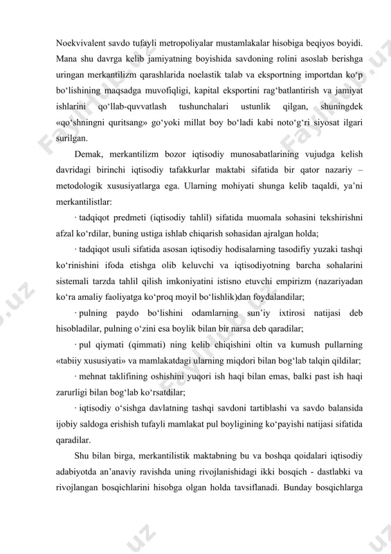 ayishi natijasi sifatida qaradilar. shu bilan birga, merkantilistik maktabning bu va boshqa qoidalari iqtisodiy adabiyotda an’anaviy ravishda uning rivojlanishidagi ikki bosqich - dastlabki va rivojlangan bosqichlarini hisobga olgan holda tavsiflanadi. bunday bosqichlarga bo‘linish dastlabki va keyingi merkantilistlarning aktiv savdo balansiga erishish yo‘llarini har xil tushunganligi sababli kelib chiqadi. dastlabki va keyingi merkantilizmning o‘ziga xosligi dastlabki merkantilizm, monetar tizimining o‘rnatilishi bilan bog‘liq bo‘lgan monetarizm, buyuk geografik kashfiyotlardan oldin paydo bo‘ldi va xvi asrning o‘rtalarigacha faol amal qilib keldi. uning asosiy vakillari u.stafford (angliya), g.skaruffi (italiya) va boshqalar hisoblanadi. dastlabki merkantilizm «pul balansi» siyosatini olib borgan. bu siyosat pul muomalasini, tashqi savdoni qattiq tartiblab turishni ta’minlovchi ma’muriy yo‘l bilan mamlakatning pul boyligini ko‘paytirishga qaratilgan (mamlakat puli qancha ko‘p bo‘lsa, u shuncha boy hisoblangan). dastlabki merkantilizm oltin va kumushni boylikning mutlaq shakli deb qaradi va uni chetdan olib kelish yo‘lini qidirdi. tashqi savdoda ijobiy saldoga erishish uchun dastlabki merkantilistlar maqsadga muvofiq hisobladilar: · …