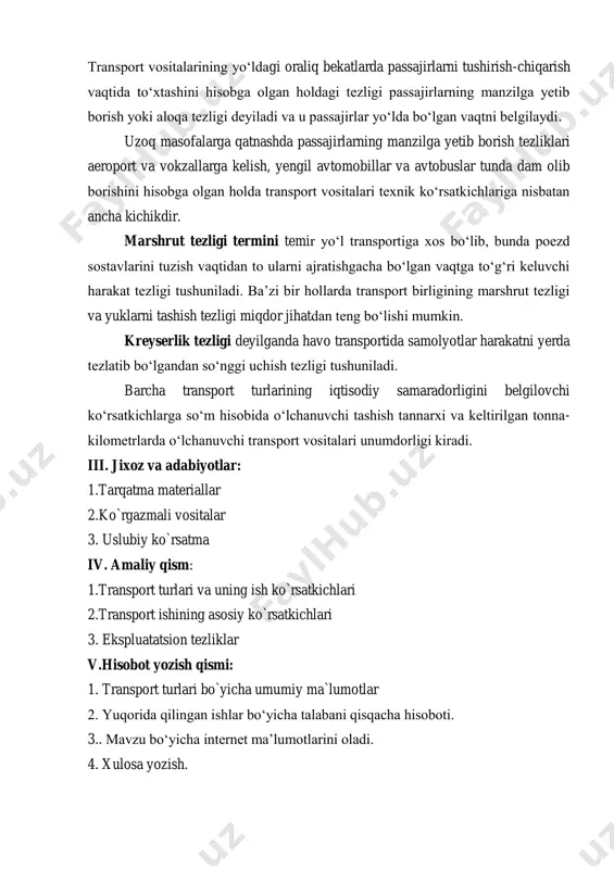 da to‘xtashini hisobga olgan holdagi tezligi passajirlarning manzilga yetib borish yoki aloqa tezligi deyiladi va u passajirlar yo‘lda bo‘lgan vaqtni belgilaydi. uzoq masofalarga qatnashda passajirlarning manzilga yetib borish tezliklari aeroport va vokzallarga kelish, yengil avtomobillar va avtobuslar tunda dam olib borishini hisobga olgan holda transport vositalari texnik ko‘rsatkichlariga nisbatan ancha kichikdir. marshrut tezligi termini temir yo‘l transportiga xos bo‘lib, bunda poezd sostavlarini tuzish vaqtidan to ularni ajratishgacha bo‘lgan vaqtga to‘g‘ri keluvchi harakat tezligi tushuniladi. ba’zi bir hollarda transport birligining marshrut tezligi va yuklarni tashish tezligi miqdor jihatdan teng bo‘lishi mumkin. kreyserlik tezligi deyilganda havo transportida samolyotlar harakatni yerda tezlatib bo‘lgandan so‘nggi uchish tezligi tushuniladi. barcha transport turlarining iqtisodiy samaradorligini belgilovchi ko‘rsatkichlarga so‘m hisobida o‘lchanuvchi tashish tannarxi va keltirilgan tonna- kilometrlarda o‘lchanuvchi transport vositalari unumdorligi kiradi. iii. jixoz va adabiyotlar: 1.tarqatma materiallar 2.ko`rgazmali vositalar 3. uslubiy ko`rsatma iv. amaliy qism: 1.transport turlari va uning ish ko`rsatkichlari 2.transport ishining asosiy ko`rsatkichlari 3. …