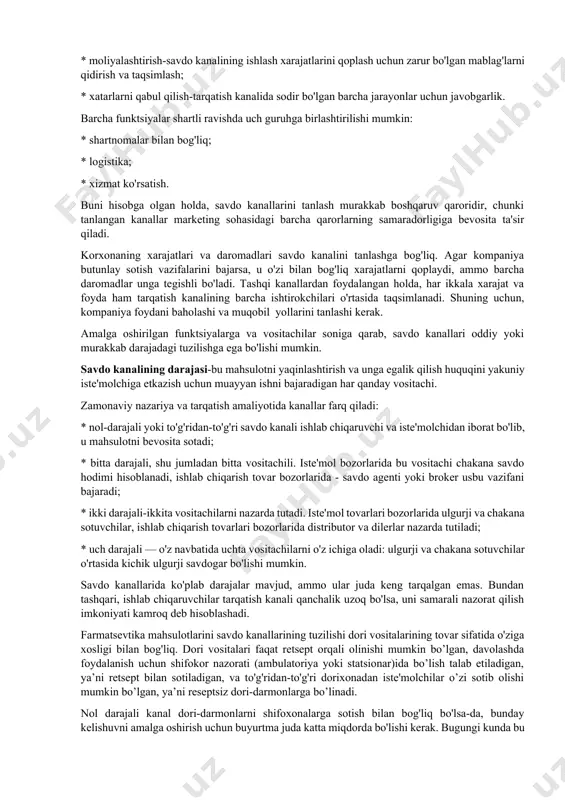 shtirokchilarini vositachilar deb atash mumkin. savdo kanallari kompaniyaning marketing dasturlarini muvaffaqiyatli amalga oshirishga yordam beradigan bir qator funktsiyalarni bajaradi. bunga quyidagilar kiradi: * marketing tadqiqotlari natijasida olingan va tovarlarni taqsimlash jarayonlarini rejalashtirish va tashkil etish uchun zarur bo'lgan axborotni yig'ish va qayta ishlash; * yolga qo’yvchi - xaridorlarni jalb qilish maqsadida marketing kommunikatsiyalari vositalari yordamida tovarlar to'g'risidagi ma'lumotlarni ishlab chiqish va tarqatish; * aloqalar o'rnatish va muzokaralar olib borish — potentsial xaridorlar bilan aloqalarni yo'lga qo'yish va saqlash, narx, hajm va etkazib berish shartlari bo'yicha kelishuvga erishish; * buyurtma-ishlab chiqaruvchi tovarlarni sotib olish bo'yicha tarqatish kanalining boshqa ishtirokchilari bilan shartnomalar tuzish, ularning bajarilishini nazorat qilish; * tovarlarni iste'molchilar talablariga moslashtirish — ishlab chiqarish, saralash, qadoqlash, tovarlarni o'zgartirish, sotishdan keyingi xizmat; * tovarlarning jismoniy harakatlanishi-yuklarni tashish va saqlashni tashkil etish; * moliyalashtirish-savdo kanalining ishlash xarajatlarini qoplash uchun zarur bo'lgan mablag'larni qidirish va taqsimlash; * xatarlarni qabul qilish-tarqatish kanalida sodir bo'lgan barcha …