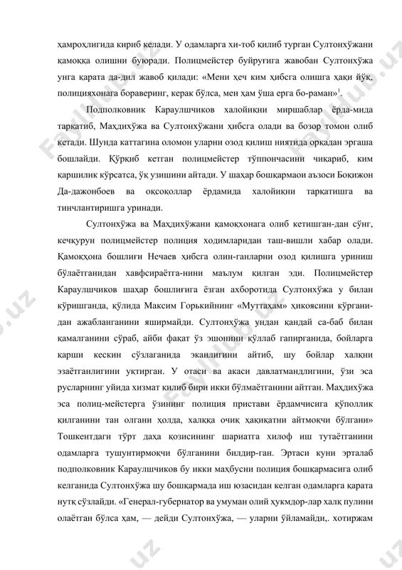 мроҳлигида кириб келади. у одамларга хи-тоб қилиб турган султонхўжани қамоққа олишни буюради. полицмейстер буйруғига жавобан султонхўжа унга қарата да-дил жавоб қилади: «мени ҳеч ким ҳибсга олишга ҳақи йўқ, полицияхонага бораверинг, керак бўлса, мен ҳам ўша ерга бо-раман»1. подполковник караулшчиков халойиқни миршаблар ёрда-мида тарқатиб, маҳдихўжа ва султонхўжани ҳибсга олади ва бозор томон олиб кетади. шунда каттагина оломон уларни озод қилиш ниятида орқадан эргаша бошлайди. қўрқиб кетган полицмейстер тўппончасини чиқариб, ким қаршилик кўрсатса, ўқ узишини айтади. у шаҳар бошқармаои аъзоси боқижон да-дажонбоев ва оқсоқоллар ёрдамида халойиқни тарқатишга ва тинчлантиришга уринади. султонхўжа ва маҳдихўжани қамоқхонага олиб кетишган-дан сўнг, кечқурун полицмейстер полиция ходимларидан таш-вишли хабар олади. қамоқҳона бошлиғи нечаев ҳибсга олин-ганларни озод қилишга уриниш бўлаётганидан хавфсираётга-нини маълум қилган эди. полицмейстер караулшчиков шаҳар бошлиғига ёзган ахборотида султонхўжа у билан кўришганда, қўлида максим горькийнинг «муттаҳам» ҳикоясини кўргани-дан ажабланганини яширмайди. султонхўжа ундан қандай са-баб билан қамалганини сўраб, айби фақат ўз эшонини қўллаб гапирганида, бойларга қарши кескин сўзлаганида …