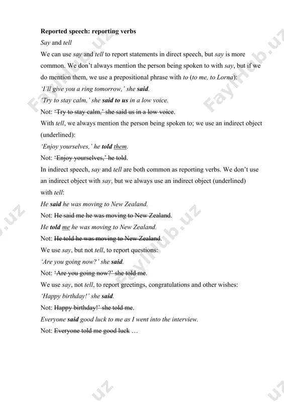 he told. in indirect speech, say and tell are both common as reporting verbs. we don’t use an indirect object with say, but we always use an indirect object (underlined) with tell: he said he was moving to new zealand. not: he said me he was moving to new zealand. he told me he was moving to new zealand. not: he told he was moving to new zealand. we use say, but not tell, to report questions: ‘are you going now?’ she said. not: ‘are you going now?’ she told me. we use say, not tell, to report greetings, congratulations and other wishes: ‘happy birthday!’ she said. not: happy birthday!’ she told me. everyone said good luck to me as i went into the interview. not: everyone told me good luck …