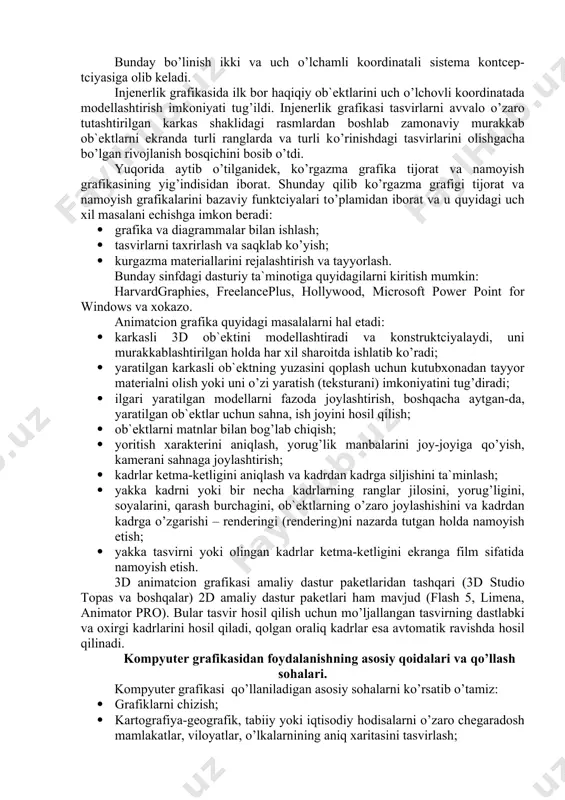 svirni saqlash va uni kutubxonaga joylashtirish; · tasvirga matnni joylashtirish; · tasvirni qirqish, ulash va o’chirish; · tasvirlarni slayd rejimida maxsus effektlar bilan birgalikda tomosha qilish; · tasvirlarni sharhlash vositalari; · ish grafikasi vositalarining mavjudligi. ushbu sinfga tegishli bo’lgan keng tarqalgan amaliy dasturlar paketi quyidagilar: adobe photoshop, adobe illustrator, pc paint brush, pc storybord, pc storybord plus, dr.hallo fantavision, buku, bgraf, bukount. yuqorida keltirilgan amaliy dasturlar paketlarning eng keyingi versiyalari, masalan, corel draw 8.0 va 10.0 lar 3d grafikasi bilan ishlaydi, ularda “rasm chizish asboblari” kengaytirilgan: retush vositalari, maxsus filtrlar, fon uchun tayyor tasvirlar kutubxonasi va hokazolar mavjud. bu dasturlarning ko’pchiligi multiplikatciya vositalarini ham o’z ichiga oladi va imkoniyatlari bo’yicha animatcion grafika sinfiga o’tib ketadi. injenerlik grafikasini ikki asosiy funktciyasi mavjuddir: - ob`ektni konstruktciyalash; - ob`ekt yordamida turli xil harakatlar hosil qilish. bunday bo’linish ikki va uch o’lchamli koordinatali sistema kontcep-tciyasiga olib keladi. injenerlik grafikasida ilk bor haqiqiy ob`ektlarini uch …