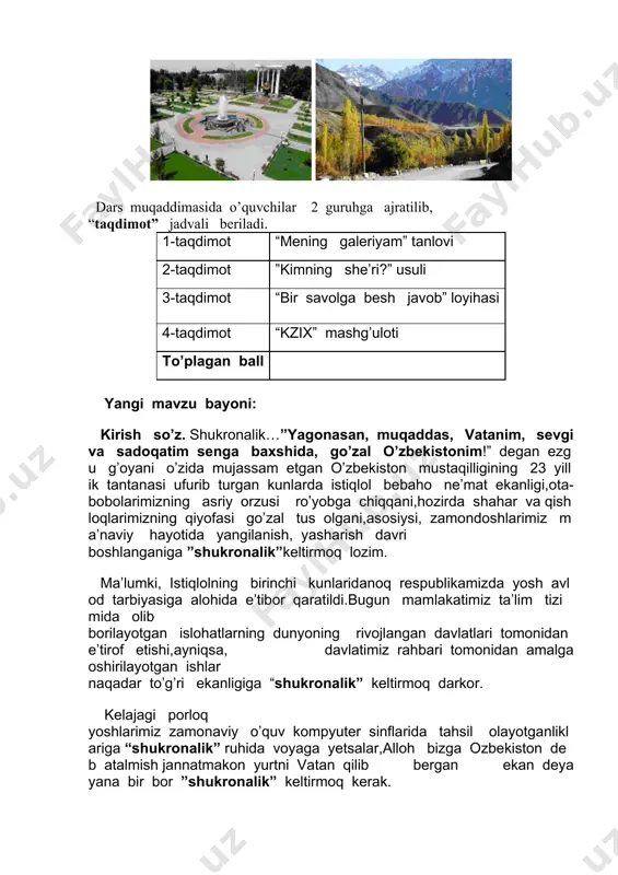 oshlarimiz ma’naviy hayotida yangilanish, yasharish davri boshlanganiga ”shukronalik”keltirmoq lozim. ma’lumki, istiqlolning birinchi kunlaridanoq respublikamizda yosh avlod tarbiyasiga alohida e’tibor qaratildi.bugun mamlakatimiz ta’lim tizimida olib borilayotgan islohatlarning dunyoning rivojlangan davlatlari tomonidan e’tirof etishi,ayniqsa, davlatimiz rahbari tomonidan amalga oshirilayotgan ishlar naqadar to’g’ri ekanligiga “shukronalik” keltirmoq darkor. kelajagi porloq yoshlarimiz zamonaviy o’quv kompyuter sinflarida tahsil olayotganliklariga “shukronalik” ruhida voyaga yetsalar,alloh bizga ozbekiston deb atalmish jannatmakon yurtni vatan qilib bergan ekan deya yana bir bor ”shukronalik” keltirmoq kerak. musiqa… kompyuter videoproyektori yordamida ”o’zbekiston” she’ridan slayd namoyish etiladi. ko’z oldimizda chaman-chaman gullarga burkangan vodiy, viqorli tog’lar,undan osmonga tutashib ketgan bepoyon kenglik jonlanadi.butun vujudimizga sof havo kirib,dilimiz yorug’lik va shodlikka to’ladi.ko’m-ko’k maysalarga burkangan vodiylar go’yo “chor atrofga gilam yoygan”dek taassurot beradi. xullas vatanni suyib ardoqlashga da’vat etadi. 1-taqdimot: she’r mazmunidan kelib chiqqan holda har bir guruh o’z galeriyasini, ya’ni har bir guruh ishining taqdimotini tayyorlaydi. navbat bilan taqdimot o’tkaziladi.o’qituvchi va o’quvchilar birgalikda ”ko’rgazma” oldiga boradilar, tafsilotni …