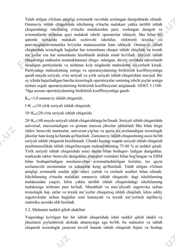 niladi. ommaviy ishlab chiqarish deb mahsulotni tor nomenklatura va katta hajmda uzoq muddat ichida uzluksiz tayyorlashga ayti- ladi. ommaviy ishlab chiqarishda operatsiyalarning birikish koeffitsiyenti kob birga teng, ya’ni har bir ish joyiga bittadan texnologik operatsiya doimiy ravishda biriktirilgan boiib, unumdor- ligi yugori bo'lgan maxsus jihozlardan foydalaniladi va ushbu jihozlar ogim bo'yicha (ya’ni, texnologik jarayonning ketma- ketligi bo'yicha) joylashgan bo'ladi. zagotovkalarga yuqori unumdorlik ko'p shpindelli avtomatlar va yarim avtomatlar, sonli dastur bilan boshqariladigan dastgohlar va markazlarda ishlov beruvchi murakkab dastgohlarda ishlov beriladi. zagotovkalarga mexanik ishlov berish uchun go'yim kam qoldiriladi va zago- tovkaning o'lchami detal o'lchamiga yaqin bo'ladi. talab etilgan o'lcham anigligi avtomatik ravishda sozlangan dastgohlarda olinadi. ommaviy ishlab chigarishda ishchining o'rtacha malakasi yakka tartibli ishlab chiqarishdagi ishchining o'rtacha malakasidan past; sozlangan dastgoh va avtomatlarda nisbatan quyi malakali ishchi operatorlar ishlaydi. shu bilan bir qatorda tsexlarda malakali sozlovchi ishchilar, elektronli texnika va pnevmogidroavtomatika bo'yicha mutaxassislar ham ishlaydi. ommaviy ishlab chiqarishda texnologik …