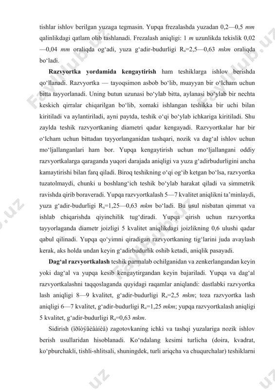 tug‘diradi. yupqa qirish uchun razvyortka tayyorlaganda diametr joizligi 5 kvalitet aniqlikdagi joizlikning 0,6 ulushi qadar qabul qilinadi. yupqa qo‘yimni qiradigan razvyortkaning tig‘larini juda avaylash kerak, aks holda undan keyin g‘adirbudurlik oshib ketadi, aniqlik pasayadi. dag‘al razvyortkalash teshik parmalab ochilganidan va zenkerlangandan keyin yoki dag‘al va yupqa kesib kengaytirgandan keyin bajariladi. yupqa va dag‘al razvyortkalashni taqqoslaganda quyidagi raqamlar aniqlandi: dastlabki razvyortka lash aniqligi 8—9 kvalitet, g‘adir-budurligi ra=2,5 mkm; toza razvyortka lash aniqligi 6—7 kvalitet, g‘adir-budurligi ra=1,25 mkm; yupqa razvyortkalash aniqligi 5 kvalitet, g‘adir-budurligi ra=0,63 mkm. sidirish (ïðîòÿãèâàíèå) zagotovkaning ichki va tashqi yuzalariga nozik ishlov berish usullaridan hisoblanadi. ko‘ndalang kesimi turlicha (doira, kvadrat, ko‘pburchakli, tishli-shlitsali, shuningdek, turli ariqcha va chuqurchalar) teshiklarni sidirish — ichki sidirishga kiradi. tekisliklarni, murakkab bichimli yuzalarni sidirish tashqi sidirish deyiladi. tekis silindr teshiklarni sidirish 6—9 kvalitet aniqlikni va ra=2,5 0,63 mkm g‘adir-budurlikni ta’minlaydi. teshiklarni toza sidirishda asbobning keskichlari diametri 0,02—0,04 mm ga ortib boradi. bir to‘pi 100 ta …