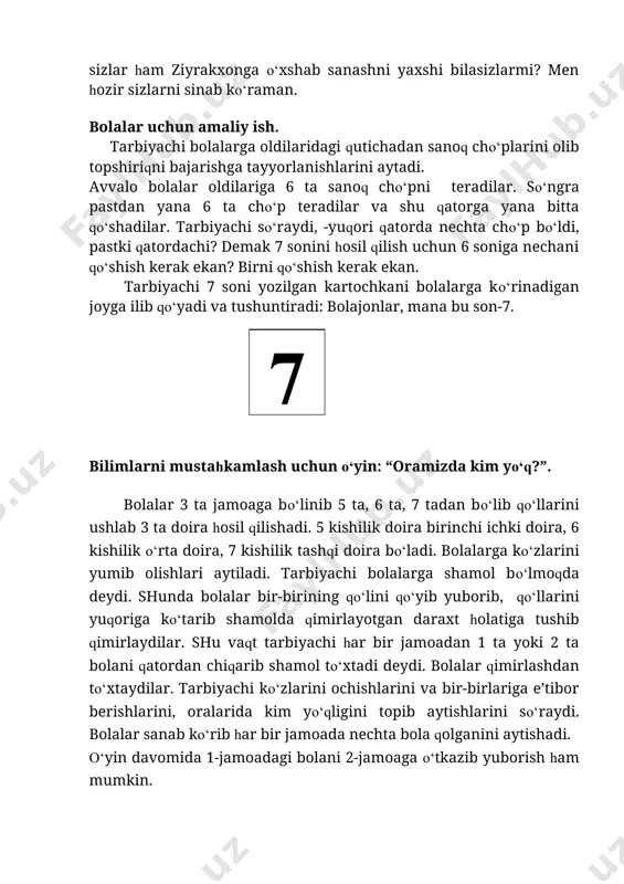 6 soniga nechani qo‘shish kerak ekan? birni qo‘shish kerak ekan. tarbiyachi 7 soni yozilgan kartochkani bolalarga ko‘rinadigan joyga ilib qo‘yadi va tushuntiradi: bolajonlar, mana bu son-7. 7 bilimlarni mustahkamlash uchun o‘yin: “oramizda kim yo‘q?”. bolalar 3 ta jamoaga bo‘linib 5 ta, 6 ta, 7 tadan bo‘lib qo‘llarini ushlab 3 ta doira hosil qilishadi. 5 kishilik doira birinchi ichki doira, 6 kishilik o‘rta doira, 7 kishilik tashqi doira bo‘ladi. bolalarga ko‘zlarini yumib olishlari aytiladi. tarbiyachi bolalarga shamol bo‘lmoqda deydi. shunda bolalar bir-birining qo‘lini qo‘yib yuborib, qo‘llarini yuqoriga ko‘tarib shamolda qimirlayotgan daraxt holatiga tushib qimirlaydilar. shu vaqt tarbiyachi har bir jamoadan 1 ta yoki 2 ta bolani qatordan chiqarib shamol to‘xtadi deydi. bolalar qimirlashdan to‘xtaydilar. tarbiyachi ko‘zlarini ochishlarini va bir-birlariga e’tibor berishlarini, oralarida kim yo‘qligini topib aytishlarini so‘raydi. bolalar sanab ko‘rib har bir jamoada nechta bola qolganini aytishadi. o‘yin davomida 1-jamoadagi bolani 2-jamoaga o‘tkazib yuborish ham mumkin. bolalar bilimini tekshirish va mustahkamlash …